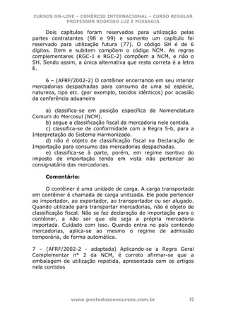 CURSOS ON-LINE – COMÉRCIO INTERNACIONAL – CURSO REGULAR
           PROFESSOR RODRIGO LUZ E MISSAGIA

      Dois capítulos foram reservados para utilização pelas
partes contratantes (98 e 99) e somente um capítulo foi
reservado para utilização futura (77). O código SH é de 6
dígitos. Item e subitem compõem o código NCM. As regras
complementares (RGC-1 e RGC-2) compõem a NCM, e não o
SH. Sendo assim, a única alternativa que resta correta é a letra
E.

     6 – (AFRF/2002-2) O contêiner encerrando em seu interior
mercadorias despachadas para consumo de uma só espécie,
natureza, tipo etc. (por exemplo, tecidos idênticos) por ocasião
da conferência aduaneira

     a) classifica-se em posição específica da Nomenclatura
Comum do Mercosul (NCM).
     b) segue a classificação fiscal da mercadoria nele contida.
     c) classifica-se de conformidade com a Regra 5-b, para a
Interpretação do Sistema Harmonizado.
     d) não é objeto de classificação fiscal na Declaração de
Importação para consumo das mercadorias despachadas.
     e) classifica-se à parte, porém, em regime isentivo do
imposto de importação tendo em vista não pertencer ao
consignatário das mercadorias.

     Comentário:

      O contêiner é uma unidade de carga. A carga transportada
em contêiner é chamada de carga unitizada. Ele pode pertencer
ao importador, ao exportador, ao transportador ou ser alugado.
Quando utilizado para transportar mercadorias, não é objeto de
classificação fiscal. Não se faz declaração de importação para o
contêiner, a não ser que ele seja a própria mercadoria
importada. Cuidado com isso. Quando entra no país contendo
mercadorias, aplica-se ao mesmo o regime de admissão
temporária, de forma automática.

7 – (AFRF/2002-2 - adaptada) Aplicando-se a Regra Geral
Complementar n° 2 da NCM, é correto afirmar-se que a
embalagem de utilização repetida, apresentada com os artigos
nela contidos




               www.pontodosconcursos.com.br                   32
 