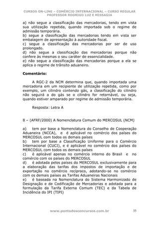CURSOS ON-LINE – COMÉRCIO INTERNACIONAL – CURSO REGULAR
           PROFESSOR RODRIGO LUZ E MISSAGIA

a) não segue a classificação das mercadorias, tendo em vista
sua utilização repetida, quando importada sob o regime de
admissão temporária.
b) segue a classificação das mercadorias tendo em vista ser
embalagem de apresentação à autoridade fiscal.
c) segue a classificação das mercadorias por ser de uso
prolongado.
d) não segue a classificação das mercadorias porque não
confere às mesmas o seu caráter de essencialidade.
e) não segue a classificação das mercadorias porque a ela se
aplica o regime de trânsito aduaneiro.

Comentário:

    A RGC-2 da NCM determina que, quando importada uma
mercadoria em um recipiente de utilização repetida, como por
exemplo, um cilindro contendo gás, a classificação do cilindro
não seguirá a do gás se o cilindro for retornável, ou seja,
quando estiver amparado por regime de admissão temporária.

     Resposta: Letra A


8 – (AFRF/2000) A Nomenclatura Comum do MERCOSUL (NCM)

a)   tem por base a Nomenclatura do Conselho de Cooperação
Aduaneira (NCCA), e é aplicável no comércio dos países do
MERCOSUL com todos os demais países
b)   tem por base a Classificação Uniforme para o Comércio
Internacional (CUCI), e é aplicável no comércio dos países do
MERCOSUL com todos os demais países
c)   é aplicável apenas no comércio interno do Brasil e no
comércio com os países do MERCOSUL
d)   é adotada pelos países do MERCOSUL exclusivamente para
a elaboração das tarifas dos impostos de importação e de
exportação no comércio recíproco, adotando-se no comércio
com os demais países as Tarifas Aduaneiras Nacionais
e)   é baseada na Nomenclatura do Sistema Harmonizado de
Designação e de Codificação de Mercadorias e adotada para a
formulação da Tarifa Externa Comum (TEC) e da Tabela de
Incidência do IPI (TIPI)




              www.pontodosconcursos.com.br                  33
 