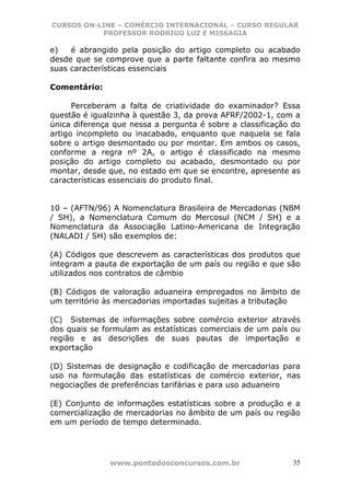 CURSOS ON-LINE – COMÉRCIO INTERNACIONAL – CURSO REGULAR
           PROFESSOR RODRIGO LUZ E MISSAGIA

e)   é abrangido pela posição do artigo completo ou acabado
desde que se comprove que a parte faltante confira ao mesmo
suas características essenciais

Comentário:

      Perceberam a falta de criatividade do examinador? Essa
questão é igualzinha à questão 3, da prova AFRF/2002-1, com a
única diferença que nessa a pergunta é sobre a classificação do
artigo incompleto ou inacabado, enquanto que naquela se fala
sobre o artigo desmontado ou por montar. Em ambos os casos,
conforme a regra nº 2A, o artigo é classificado na mesmo
posição do artigo completo ou acabado, desmontado ou por
montar, desde que, no estado em que se encontre, apresente as
características essenciais do produto final.


10 – (AFTN/96) A Nomenclatura Brasileira de Mercadorias (NBM
/ SH), a Nomenclatura Comum do Mercosul (NCM / SH) e a
Nomenclatura da Associação Latino-Americana de Integração
(NALADI / SH) são exemplos de:

(A) Códigos que descrevem as características dos produtos que
integram a pauta de exportação de um país ou região e que são
utilizados nos contratos de câmbio

(B) Códigos de valoração aduaneira empregados no âmbito de
um território às mercadorias importadas sujeitas a tributação

(C) Sistemas de informações sobre comércio exterior através
dos quais se formulam as estatísticas comerciais de um país ou
região e as descrições de suas pautas de importação e
exportação

(D) Sistemas de designação e codificação de mercadorias para
uso na formulação das estatísticas de comércio exterior, nas
negociações de preferências tarifárias e para uso aduaneiro

(E) Conjunto de informações estatísticas sobre a produção e a
comercialização de mercadorias no âmbito de um país ou região
em um período de tempo determinado.




               www.pontodosconcursos.com.br                  35
 