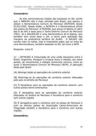 CURSOS ON-LINE – COMÉRCIO INTERNACIONAL – CURSO REGULAR
           PROFESSOR RODRIGO LUZ E MISSAGIA

Comentário:

     As três nomenclaturas citadas são baseadas no SH, sendo
que a NBM/SH não é mais utilizada pelo Brasil, que passou a
adotar a Nomenclatura Comum do Mercosul (NCM/SH) desde
01/01/1995. Desde então, a NCM/SH é a Nomenclatura oficial
dos países do Mercosul. A NCM/SH, que possui 8 dígitos (2 além
dos 6 do SH) é base para a Tarifa Externa Comum do Mercosul
(TEC). Já a NALADI/SH é uma Nomenclatura de 8 dígitos, que
também tem como base o SH, e serve para aplicação das
margens de preferência tarifária da ALADI. A NALADI não
consta mais no edital, mas é importante saber que se trata de
uma Nomenclatura, também baseada no SH, tal como a NCM.

Resposta: Letra D


11 – (AFTN/96) A instauração de uma união aduaneira entre o
Brasil, Argentina, Paraguai e Uruguai levou à adoção, por estes
países, de mecanismos e códigos comerciais comuns, entre os
quais a Nomenclatura Comum do Mercosul (NCM). A aplicação
desta pelo Brasil

(A) Abrange todas as operações de comércio exterior

(B) Restringe-se às operações de comércio exterior efetuadas
pelo país no âmbito do Mercosul

(C) É facultativa para as operações de comércio exterior com
outros países latino-americanos

(D) É obrigatória para as operações de comércio exterior
efetuadas no âmbito do Mercosul e facultativa para o comércio
com outras regiões

(E) É obrigatória para o comércio com os países do Mercosul e
com os demais países da Associação Latino-Americana de
Integração (ALADI) e facultativa para o comércio com outras
regiões.

Comentário:




               www.pontodosconcursos.com.br                  36
 