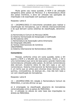 CURSOS ON-LINE – COMÉRCIO INTERNACIONAL – CURSO REGULAR
           PROFESSOR RODRIGO LUZ E MISSAGIA

     Muita    gente caiu nessa questão. A NCM é de utilização
obrigatória   pelos países do Mercosul. É a Nomenclatura oficial
dos países    membros, e deve ser utilizada nas operações de
importação    e de exportação com quaisquer países.

Resposta: Letra A

12 – (ACOMEX/2002) O instrumento concebido para realizar a
classificação de mercadorias, que é referido internacionalmente
e do qual derivam outros sistemas de classificação, denomina-
se:

a) Nomenclatura Comum do Mercosul (NCM)
b) Sistema Harmonizado de Designação e Codificação
de Mercadorias (SH)
c) Nomenclatura da Associação Latino-Americana
de Integração (NALADI)
d) Termos Internacionais de Comércio
(INCOTERMS)
e) Sistema Internacional de Nomenclatura (SIN)

Comentário:

     Pessoal, conforme vimos em outra questão, tanto o SH
quanto a NCM e a NALADI são nomenclaturas. Porém, o SH é
uma nomenclatura que serve de base para a grande maioria das
nomenclaturas utilizadas pelos países. As demais nomenclaturas
dele derivam. Incoterms (letra D) não tem nada a ver com
nomenclatura. Sistema Internacional de Nomenclatura (letra E)
é um termo que se utiliza para diversas áreas técnicas, como
química, cromossômica, de doenças etc., mas não tem nada a
ver com classificação de mercadorias.

Resposta: Letra B

13 – (ACOMEX/1998) Em relação à Nomenclatura Comum do
MERCOSUL, é correto afirmar-se que

a) é empregada na classificação aduaneira de mercadorias
comercializadas entre os países do MERCOSUL
b)   é utilizada no cálculo do valor base das importações no
âmbito do MERCOSUL



                 www.pontodosconcursos.com.br                 37
 
