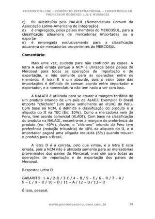 CURSOS ON-LINE – COMÉRCIO INTERNACIONAL – CURSO REGULAR
           PROFESSOR RODRIGO LUZ E MISSAGIA

c)    foi substituída pela NALADI (Nomenclatura Comum da
Associação Latino-Americana de Integração)
d)    é empregada, pelos países membros do MERCOSUL, para a
classificação aduaneira de mercadorias importadas ou a
exportar
e)    é empregada exclusivamente para a classificação
aduaneira de mercadorias provenientes do MERCOSUL

Comentário:

      Mais uma vez, cuidado para não confundir as coisas. A
letra A está errada porque a NCM é utilizada pelos países do
Mercosul para todas as operações de importação e de
exportação, e não somente para as operações entre os
membros. A letra B é um absurdo, pois o valor base das
importações é definido de comum acordo entre importador e
exportador, e a nomenclatura não tem nada a ver com isso.

      A NALADI é utilizada para se apurar a margem tarifária de
um produto oriundo de um país da ALADI. Exemplo: O Brasil
importa “chicharo” (um peixe semelhante ao atum) do Peru.
Com base na NCM, é definida a classificação do produto e a
alíquota do II na TEC (Ex: 10%). Como a mercadoria veio do
Peru, tem acordo comercial (ALADI). Com base na classificação
do produto na NALADI, encontra-se a margem de preferência do
produto (ex: 40%). Assim, o “chicharo” oriundo do Peru tem
preferência (redução tributária) de 40% da alíquota do II, e o
importador pagará uma alíquota reduzida (6%) quando trouxer
o produto para o Brasil.

     A letra D é a correta, pelo que vimos, e a letra E está
errada, pois a NCM não é utilizada somente para as mercadorias
provenientes dos países do Mercosul, mas sim para todas as
operações de importação e de exportação dos países do
Mercosul.

Resposta: Letra D

GABARITO: 1-A / 2-D / 3-C / 4 – B / 5 – E / 6 – D / 7 – A /
8 – E / 9 – D / 10 – D / 11 – A / 12 – B / 13 – D

É isso, pessoal.



                   www.pontodosconcursos.com.br               38
 