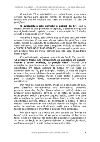 CURSOS ON-LINE – COMÉRCIO INTERNACIONAL – CURSO REGULAR
           PROFESSOR RODRIGO LUZ E MISSAGIA

     O capítulo 72 é subdividido em subcapítulos, mas estes
servem apenas para agrupar melhor as posições quando há
muitas em um só capítulo (no caso do capítulo 72 são 29
posições).
      O subcapítulo não compõe o código do SH. São 6
dígitos, sendo os dois primeiros o capítulo, o terceiro e o quarto
a posição dentro do capítulo, o quinto a subposição de 1º nível e
o sexto a subposição de 2º nível.
      Voltando à RGI-1, esta afirma que os títulos possuem valor
apenas indicativo. O que vale são os textos das posições e das
notas. Títulos de capítulo, de subcapítulo e de seção têm apenas
valor indicativo. Isso quer dizer o seguinte: o título da Seção XV
é “METAIS COMUNS E SUAS OBRAS”; mesmo assim, pode haver
um produto feito de metal comum que não será enquadrado
nesta Seção.
      Como ilustração, vejamos uma nota da Seção XV, que diz:
“A presente Seção não compreende as armações de guarda-
chuvas e outros artefatos, da posição 6603”. Viram? Uma
armação de guarda-chuva de metal poderia, em princípio, ser
classificada em algum capítulo da Seção XV (se fosse de
alumínio seria no 76, por exemplo). Porém, a Nota de Seção
acima rechaçou completamente essa possibilidade, remetendo o
enquadramento de guarda-chuvas e suas partes e acessórios
para a posição 6603, independentemente da matéria
constitutiva.
      Por meio do exemplo acima, chega-se à conclusão de que,
para classificar corretamente uma mercadoria, devemos
procurar uma das Seções (basta olhar no índice). Antes de
procurar pelos capítulos, deve-se ler as notas de Seção, pois
estas podem excluir o produto daquela Seção, como foi o caso
das armações de guarda-chuvas. Além disso, a nota indicou a
classificação correta. Depois de encontrada a Seção, o passo
natural seria encontrar um capítulo dentro da Seção, ler as
notas de capítulo, para finalmente partir para a leitura dos
textos das posições e encontrar a posição mais adequada.
      Por essa regra, se o texto de uma posição diz “barras de
ferro”, você, em princípio, só vai poder enquadrar ali barras de
ferro, e não de madeira. Os textos das posições e subposições e
as notas de Seção e de Capítulo definem a classificação fiscal,
conforme a regra 1, e não há hierarquia entre eles.



               www.pontodosconcursos.com.br                      4
 