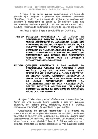 CURSOS ON-LINE – COMÉRCIO INTERNACIONAL – CURSO REGULAR
           PROFESSOR RODRIGO LUZ E MISSAGIA

      A regra 1 se aplica quando encontramos um texto de
posição que englobe o produto que estamos querendo
classificar, desde que as notas de seção e de capítulo não
excluam a mercadoria da seção ou do capítulo. Caso não
encontremos nenhuma posição possível de enquadrar nosso
produto, teremos de partir para a leitura das regras seguintes.
     Vejamos a regra 2, que é subdividida em 2-a e 2-b.

 RGI-2A QUALQUER REFERÊNCIA A UM ARTIGO EM
        DETERMINADA POSIÇÃO ABRANGE ESSE ARTIGO
        MESMO INCOMPLETO OU INACABADO, DESDE QUE
        APRESENTE, NO ESTADO EM QUE SE ENCONTRA, AS
        CARACTERÍSTICAS   ESSENCIAIS    DO   ARTIGO
        COMPLETO OU ACABADO. ABRANGE IGUALMENTE O
        ARTIGO COMPLETO OU ACABADO, OU COMO TAL
        CONSIDERADO NOS TERMOS DAS DISPOSIÇÕES
        PRECEDENTES,   MESMO   QUE   SE   APRESENTE
        DESMONTADO OU POR MONTAR.

RGI-2B    QUALQUER REFERÊNCIA A UMA MATÉRIA EM
          DETERMINADA POSIÇÃO DIZ RESPEITO A ESSA
          MATÉRIA,  QUER   EM    ESTADO   PURO,  QUER
          MISTURADA OU ASSOCIADA A OUTRAS MATÉRIAS.
          DA MESMO FORMA, QUALQUER REFERÊNCIA A
          OBRAS DE UMA MATÉRIA DETERMINADA ABRANGE
          AS    OBRAS   CONSTITUÍDAS     INTEIRA   OU
          PARCIALMENTE DESSA MATÉRIA. A CLASSIFICAÇÃO
          DESTES PRODUTOS MISTURADOS OU ARTIGOS
          COMPOSTOS EFETUA-SE CONFORME OS PRINCÍPIOS
          ENUNCIADOS NA REGRA 3.


    A regra 2 determina que as referências a uma matéria (ex:
ferro) em uma posição dizem respeito a esta em qualquer
situação, em estado puro, misturado, esteja o produto
incompleto, inacabado, desmontado ou por montar.
    Classificação do produto desmontado é a mesma do
montado, e a do incompleto é a mesma do completo, desde que
contenha as características essenciais do produto. Imagine uma
televisão toda desmontada, faltando um ou outro parafuso, ou o
vidro. Isso é uma televisão? Pois é. O SH entende que sim,
estando presentes as partes essenciais. Aí vai classificar como

               www.pontodosconcursos.com.br                   5
 