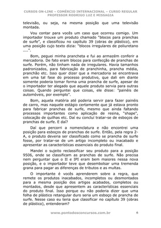 CURSOS ON-LINE – COMÉRCIO INTERNACIONAL – CURSO REGULAR
           PROFESSOR RODRIGO LUZ E MISSAGIA

televisão, ou seja, na mesma posição que uma televisão
montada.
     Vou contar para vocês um caso que ocorreu comigo. Um
importador trouxe um produto chamado “blocos para pranchas
de surfe”, e classificou no capítulo 39 (obras de plástico), em
uma posição cujo texto dizia: “blocos irregulares de poliuretano
....”.
    Bom, peguei minha prancheta e fui ao armazém conferir a
mercadoria. De fato eram blocos para confecção de pranchas de
surfe. Porém, não tinham nada de irregulares. Havia tamanhos
padronizados, para fabricação de pranchinha, prancha média,
pranchão etc. Isso quer dizer que a mercadoria se encontrava
em uma tal fase do processo produtivo, que dali em diante
somente poderia tomar forma uma prancha de surfe, apesar de
o importador ter alegado que aquele produto servia para outras
coisas. Quando perguntei que coisas, ele disse: ”painéis de
automóveis, por exemplo”.
    Bom, aquela matéria até poderia servir para fazer painéis
de carro, mas naquele estágio certamente que já estava pronto
para fabricar pranchas de surfe, mesmo que ainda faltando
processos importantes como aplicação de resina, “shape”,
colocação de quilhas etc. Daí eu concluí tratar-se de esboços de
pranchas de surfe. E daí?
    Daí que percorri a nomenclatura e não encontrei uma
posição para esboços de pranchas de surfe. Então, pela regra 2-
A, o produto deveria ser classificado como se prancha de surfe
fosse, por tratar-se de um artigo incompleto ou inacabado e
apresentar as características essenciais do produto final.
    Mandei o sujeito reclassificar seu produto para a posição
9506, onde se classificam as pranchas de surfe. Não precisa
nem perguntar que o II e IPI eram bem maiores nessa nova
posição, e o importador teve que desembolsar uma tremenda
grana para pagar as diferenças de tributos e as multas.
    O importante é vocês aprenderem sobre a regra, que
remete os produtos inacabados, incompletos ou desmontados
para a mesma posição dos artigos acabados, completos ou
montados, desde que apresentem as características essenciais
do produto final. Isso porque eu não poderia dizer que uma
folha de plástico retangular duro seria um esboço de prancha de
surfe. Nesse caso eu teria que classificar no capítulo 39 (obras
de plástico), entenderam?

               www.pontodosconcursos.com.br                    6
 