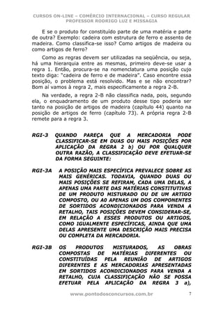 CURSOS ON-LINE – COMÉRCIO INTERNACIONAL – CURSO REGULAR
           PROFESSOR RODRIGO LUZ E MISSAGIA

    E se o produto for constituído parte de uma matéria e parte
de outra? Exemplo: cadeira com estrutura de ferro e assento de
madeira. Como classifica-se isso? Como artigos de madeira ou
como artigos de ferro?
    Como as regras devem ser utilizadas na seqüência, ou seja,
há uma hierarquia entre as mesmas, primeiro deve-se usar a
regra 1. Então, procura-se na nomenclatura uma posição cujo
texto diga: “cadeira de ferro e de madeira”. Caso encontre essa
posição, o problema está resolvido. Mas e se não encontrar?
Bom aí vamos à regra 2, mais especificamente a regra 2-B.
    Na verdade, a regra 2-B não classifica nada, pois, segundo
ela, o enquadramento de um produto desse tipo poderia ser
tanto na posição de artigos de madeira (capítulo 44) quanto na
posição de artigos de ferro (capítulo 73). A própria regra 2-B
remete para a regra 3.


RGI-3    QUANDO PAREÇA QUE A MERCADORIA PODE
         CLASSIFICAR-SE EM DUAS OU MAIS POSIÇÕES POR
         APLICAÇÃO DA REGRA 2 b) OU POR QUALQUER
         OUTRA RAZÃO, A CLASSIFICAÇÃO DEVE EFETUAR-SE
         DA FORMA SEGUINTE:

RGI-3A    A POSIÇÃO MAIS ESPECÍFICA PREVALECE SOBRE AS
          MAIS GENÉRICAS. TODAVIA, QUANDO DUAS OU
          MAIS POSIÇÕES SE REFIRAM, CADA UMA DELAS, A
          APENAS UMA PARTE DAS MATÉRIAS CONSTITUTIVAS
          DE UM PRODUTO MISTURADO OU DE UM ARTIGO
          COMPOSTO, OU A0 APENAS UM DOS COMPONENTES
          DE SORTIDOS ACONDICIONADOS PARA VENDA A
          RETALHO, TAIS POSIÇÕES DEVEM CONSIDERAR-SE,
          EM RELAÇÃO A ESSES PRODUTOS OU ARTIGOS,
          COMO IGUALMENTE ESPECÍFICAS, AINDA QUE UMA
          DELAS APRESENTE UMA DESCRIÇÃO MAIS PRECISA
          OU COMPLETA DA MERCADORIA.

RGI-3B    OS    PRODUTOS     MISTURADOS,    AS    OBRAS
          COMPOSTAS    DE   MATÉRIAS    DIFERENTES   OU
          CONSTITUÍDAS    PELA   REUNIÃO   DE   ARTIGOS
          DIFERENTES E AS MERCADORIAS APRESENTADAS
          EM SORTIDOS ACONDICIONADOS PARA VENDA A
          RETALHO, CUJA CLASSIFICAÇÃO NÃO SE POSSA
          EFETUAR PELA APLICAÇÃO DA REGRA 3 a),

               www.pontodosconcursos.com.br                   7
 
