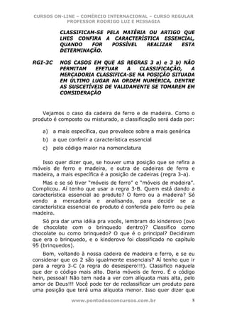 CURSOS ON-LINE – COMÉRCIO INTERNACIONAL – CURSO REGULAR
           PROFESSOR RODRIGO LUZ E MISSAGIA

           CLASSIFICAM-SE PELA MATÉRIA OU ARTIGO QUE
           LHES CONFIRA A CARACTERÍSTICA ESSENCIAL,
           QUANDO    FOR    POSSÍVEL  REALIZAR  ESTA
           DETERMINAÇÃO.

RGI-3C     NOS CASOS EM QUE AS REGRAS 3 a) e 3 b) NÃO
           PERMITAM   EFETUAR    A   CLASSIFICAÇÃO,  A
           MERCADORIA CLASSIFICA-SE NA POSIÇÃO SITUADA
           EM ÚLTIMO LUGAR NA ORDEM NUMÉRICA, DENTRE
           AS SUSCETÍVEIS DE VALIDAMENTE SE TOMAREM EM
           CONSIDERAÇÃO



    Vejamos o caso da cadeira de ferro e de madeira. Como o
produto é composto ou misturado, a classificação será dada por:

    a)   a mais específica, que prevalece sobre a mais genérica
    b) a que conferir a característica essencial
    c)   pelo código maior na nomenclatura

   Isso quer dizer que, se houver uma posição que se refira a
móveis de ferro e madeira, e outra de cadeiras de ferro e
madeira, a mais específica é a posição de cadeiras (regra 3-a).
    Mas e se só tiver “móveis de ferro” e “móveis de madeira”.
Complicou. Aí tenho que usar a regra 3-B. Quem está dando a
característica essencial ao produto? O ferro ou a madeira? Só
vendo a mercadoria e analisando, para decidir se a
característica essencial do produto é conferida pelo ferro ou pela
madeira.
    Só pra dar uma idéia pra vocês, lembram do kinderovo (ovo
de chocolate com o brinquedo dentro)? Classifico como
chocolate ou como brinquedo? O que é o principal? Decidiram
que era o brinquedo, e o kinderovo foi classificado no capítulo
95 (brinquedos).
    Bom, voltando à nossa cadeira de madeira e ferro, e se eu
considerar que os 2 são igualmente essenciais? Aí tenho que ir
para a regra 3-C (a regra do desespero!!!). Classifico naquela
que der o código mais alto. Daria móveis de ferro. É o código
hein, pessoal! Não tem nada a ver com alíquota mais alta, pelo
amor de Deus!!! Você pode ter de reclassificar um produto para
uma posição que terá uma alíquota menor. Isso quer dizer que

                www.pontodosconcursos.com.br                      8
 