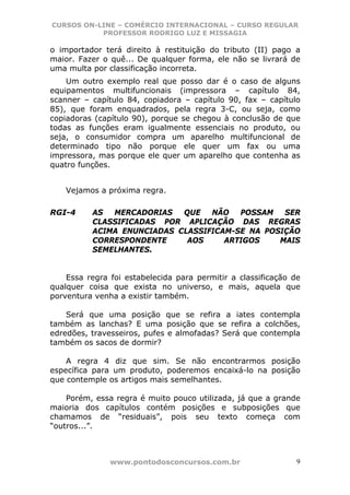 CURSOS ON-LINE – COMÉRCIO INTERNACIONAL – CURSO REGULAR
           PROFESSOR RODRIGO LUZ E MISSAGIA

o importador terá direito à restituição do tributo (II) pago a
maior. Fazer o quê... De qualquer forma, ele não se livrará de
uma multa por classificação incorreta.
    Um outro exemplo real que posso dar é o caso de alguns
equipamentos multifuncionais (impressora – capítulo 84,
scanner – capítulo 84, copiadora – capítulo 90, fax – capítulo
85), que foram enquadrados, pela regra 3-C, ou seja, como
copiadoras (capítulo 90), porque se chegou à conclusão de que
todas as funções eram igualmente essenciais no produto, ou
seja, o consumidor compra um aparelho multifuncional de
determinado tipo não porque ele quer um fax ou uma
impressora, mas porque ele quer um aparelho que contenha as
quatro funções.


    Vejamos a próxima regra.

RGI-4     AS  MERCADORIAS   QUE   NÃO   POSSAM   SER
          CLASSIFICADAS POR APLICAÇÃO DAS REGRAS
          ACIMA ENUNCIADAS CLASSIFICAM-SE NA POSIÇÃO
          CORRESPONDENTE     AOS     ARTIGOS    MAIS
          SEMELHANTES.


    Essa regra foi estabelecida para permitir a classificação de
qualquer coisa que exista no universo, e mais, aquela que
porventura venha a existir também.

    Será que uma posição que se refira a iates contempla
também as lanchas? E uma posição que se refira a colchões,
edredões, travesseiros, pufes e almofadas? Será que contempla
também os sacos de dormir?

    A regra 4 diz que sim. Se não encontrarmos posição
específica para um produto, poderemos encaixá-lo na posição
que contemple os artigos mais semelhantes.

    Porém, essa regra é muito pouco utilizada, já que a grande
maioria dos capítulos contém posições e subposições que
chamamos de “residuais”, pois seu texto começa com
“outros...”.



               www.pontodosconcursos.com.br                    9
 
