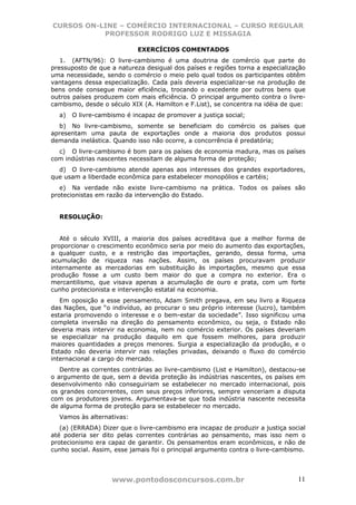 CURSOS ON-LINE – COMÉRCIO INTERNACIONAL – CURSO REGULAR
           PROFESSOR RODRIGO LUZ E MISSAGIA

                            EXERCÍCIOS COMENTADOS
   1. (AFTN/96): O livre-cambismo é uma doutrina de comércio que parte do
pressuposto de que a natureza desigual dos países e regiões torna a especialização
uma necessidade, sendo o comércio o meio pelo qual todos os participantes obtêm
vantagens dessa especialização. Cada país deveria especializar-se na produção de
bens onde consegue maior eficiência, trocando o excedente por outros bens que
outros países produzem com mais eficiência. O principal argumento contra o livre-
cambismo, desde o século XIX (A. Hamilton e F.List), se concentra na idéia de que:
  a)   O livre-cambismo é incapaz de promover a justiça social;
  b) No livre-cambismo, somente se beneficiam do comércio os países que
apresentam uma pauta de exportações onde a maioria dos produtos possui
demanda inelástica. Quando isso não ocorre, a concorrência é predatória;
  c) O livre-cambismo é bom para os países de economia madura, mas os países
com indústrias nascentes necessitam de alguma forma de proteção;
  d) O livre-cambismo atende apenas aos interesses dos grandes exportadores,
que usam a liberdade econômica para estabelecer monopólios e cartéis;
   e) Na verdade não existe livre-cambismo na prática. Todos os países são
protecionistas em razão da intervenção do Estado.


  RESOLUÇÃO:


   Até o século XVIII, a maioria dos países acreditava que a melhor forma de
proporcionar o crescimento econômico seria por meio do aumento das exportações,
a qualquer custo, e a restrição das importações, gerando, dessa forma, uma
acumulação de riqueza nas nações. Assim, os países procuravam produzir
internamente as mercadorias em substituição às importações, mesmo que essa
produção fosse a um custo bem maior do que a compra no exterior. Era o
mercantilismo, que visava apenas a acumulação de ouro e prata, com um forte
cunho protecionista e intervenção estatal na economia.
   Em oposição a esse pensamento, Adam Smith pregava, em seu livro a Riqueza
das Nações, que “o indivíduo, ao procurar o seu próprio interesse (lucro), também
estaria promovendo o interesse e o bem-estar da sociedade”. Isso significou uma
completa inversão na direção do pensamento econômico, ou seja, o Estado não
deveria mais intervir na economia, nem no comércio exterior. Os países deveriam
se especializar na produção daquilo em que fossem melhores, para produzir
maiores quantidades a preços menores. Surgia a especialização da produção, e o
Estado não deveria intervir nas relações privadas, deixando o fluxo do comércio
internacional a cargo do mercado.
   Dentre as correntes contrárias ao livre-cambismo (List e Hamilton), destacou-se
o argumento de que, sem a devida proteção às indústrias nascentes, os países em
desenvolvimento não conseguiriam se estabelecer no mercado internacional, pois
os grandes concorrentes, com seus preços inferiores, sempre venceriam a disputa
com os produtores jovens. Argumentava-se que toda indústria nascente necessita
de alguma forma de proteção para se estabelecer no mercado.
  Vamos às alternativas:
   (a) (ERRADA) Dizer que o livre-cambismo era incapaz de produzir a justiça social
até poderia ser dito pelas correntes contrárias ao pensamento, mas isso nem o
protecionismo era capaz de garantir. Os pensamentos eram econômicos, e não de
cunho social. Assim, esse jamais foi o principal argumento contra o livre-cambismo.




                   www.pontodosconcursos.com.br                                 11
 