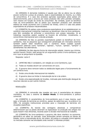 CURSOS ON-LINE – COMÉRCIO INTERNACIONAL – CURSO REGULAR
           PROFESSOR RODRIGO LUZ E MISSAGIA

   (b) (ERRADA) A demanda inelástica é aquela que não se altera (ou se altera
pouco) conforme o preço do produto, dada a essencialidade do mesmo, ou a falta
de concorrência. É o caso dos produtos agrícolas exportados pelos países em
desenvolvimento, pois a procura por esses produtos não sofre grandes variações,
nem mesmo em função da renda do consumidor. Na verdade, quem se beneficia
mais do livre-cambismo são os países que exportam produtos com demanda
elástica da renda (aumenta com o aumento da renda), como é o caso dos países
exportadores de produtos industrializados.
   (c) (CORRETA) Os países cujos produtores-exportadores já se estabeleceram no
comércio internacional (indústrias maduras) se beneficiam mais do livre-cambismo,
pois têm condições de enfrentar a concorrência com preços reduzidos. Já as
indústrias nascentes podem quebrar se tiverem de enfrentar, inicialmente, a
concorrência internacional sem a devida proteção.
  (d) (ERRADA) De fato os grandes exportadores podem se beneficiar do livre-
cambismo, mas os pequenos que conseguirem penetração em mercados externos
também podem obter benefícios com o comércio. Muito cuidado quando
aparecerem palavras como “somente”, “apenas”, “nunca”, “jamais”, “sempre” e
semelhantes nas alternativas.
   (e) (ERRADA) De fato alguma forma de intervenção estatal, mesmo que mínima,
sempre haverá. Porém, este jamais foi um argumento contra o livre-cambismo, que
era o que se perguntava na questão.
  Resposta: Letra C


  2.   (AFRF/98) Não é verdadeiro, em relação ao Livre-Cambismo, que:
  a)   Todas as moedas devem ser conversíveis em ouro.
  b) O governo deve remover todos os obstáculos legais para o funcionamento de
um comércio livre.
  c)   Existe uma divisão internacional do trabalho.
  d)   O governo deve se limitar à manutenção da lei e da ordem.
   e) Existe uma especialização de funções, motivada pela distribuição desigual de
recursos naturais ou por outros motivos.


  RESOLUÇÃO:


  (a) (ERRADA) A conversão das moedas em ouro é característica de sistema
monetário, no caso o sistema de Bretton Woods. O livre-cambismo é política
comercial.
   (b) (CORRETA) A característica do livre-cambismo puro é essa mesma, qual
seja, a remoção de barreiras ao comércio, apesar de sabermos que, na prática e na
OMC, há exceções institucionais previstas para a imposição de barreiras em
situações específicas.
   (c) (CORRETA) As teorias das vantagens absolutas e comparativas
determinavam que os países deveriam se especializar na produção dos artigos nos
quais fossem mais eficientes, levando assim à divisão internacional do trabalho.
   (d) (CORRETA) No livre-cambismo o governo não deve interferir na economia,
deixando-a ao sabor do mercado. Suas atribuições seriam somente as típicas de
Estado, como a manutenção da lei, da ordem, da justiça e a atuação (como agente)
no mercado somente nas atividades onde inexistir o interesse privado.


                    www.pontodosconcursos.com.br                               12
 