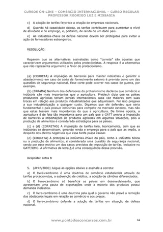 CURSOS ON-LINE – COMÉRCIO INTERNACIONAL – CURSO REGULAR
           PROFESSOR RODRIGO LUZ E MISSAGIA

  c)   A adoção de tarifas favorece a criação de empresas nacionais.
   d) Quando há capacidade ociosa, as tarifas contribuem para aumentar o nível
de atividade e de emprego, e, portanto, de renda de um dado país.
  e) As indústrias-chave da defesa nacional devem ser protegidas para evitar a
ação de fornecedores estrangeiros.


  RESOLUÇÃO:


   Reparem que as alternativas assinaladas como “correta” são aquelas que
caracterizam argumentos utilizados pelos protecionistas. A resposta é a alternativa
que não representa argumento a favor do protecionismo.


  (a) (CORRETA) A imposição de barreiras para manter indústrias e garantir o
abastecimento em caso de corte de fornecimento externo é previsto como um das
questões de segurança nacional. Esse corte pode ocorrer nos casos de guerra, por
exemplo.
   (b) (ERRADA) Nenhum dos defensores do protecionismo declarou que comércio e
indústria são mais importantes que a agricultura. Prebisch dizia que os países
produtores agrícolas teriam perdas internacionais cada vez maiores com suas
trocas em relação aos produtos industrializados que adquirissem. Por isso pregava
a sua industrialização a qualquer custo. Digamos que ele defendeu que seria
fundamental o país possuir indústrias para competir no mercado externo, mas não
que estas fossem mais importantes do que a agricultura. De forma oposta, a
agricultura é de fato tão importante para um país que o GATT previu a imposição
de barreiras a importações de produtos agrícolas em algumas situações, pois a
produção de alimentos é considerada estratégica para os países.
   (c) e (d) (CORRETAS) A imposição de tarifas fará, teoricamente, com que as
indústrias se desenvolvam, gerando renda e emprego para o país que as impôs, a
despeito dos efeitos negativos que essa tarifa possa causar.
  (e) (CORRETA) A proteção às indústrias-chave do país, como a indústria bélica
ou a produção de alimentos, é considerada uma questão de segurança nacional,
sendo por esse motivo um dos casos previstos de imposição de tarifas, inclusive no
GATT/OMC. A afirmativa da letra A é uma conseqüência dessa previsão.


  Resposta: Letra B


  5.   (AFRF/2000) Julgue as opções abaixo e assinale a correta:
   a) O livre-cambismo é uma doutrina de comércio estabelecida através de
tarifas protecionistas, a subvenção de créditos, a adoção de câmbios diferenciados.
  b) O livre-cambismo só beneficia os países em desenvolvimento, que
apresentam uma pauta de exportações onde a maioria dos produtos possui
demanda inelástica.
  c) O livre-cambismo é uma doutrina pela qual o governo não provê a remoção
dos obstáculos legais em relação ao comércio e aos preços.
  d) O livre-cambismo defende a adoção de tarifas em situação de defesa
nacional.




                   www.pontodosconcursos.com.br                                 14
 