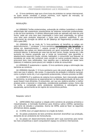 CURSOS ON-LINE – COMÉRCIO INTERNACIONAL – CURSO REGULAR
           PROFESSOR RODRIGO LUZ E MISSAGIA

  e) O livre-cambismo rege que a livre troca de produtos no campo internacional,
os quais seriam vendidos a preços mínimos, num regime de mercado, se
aproximaria ao da livre concorrência perfeita.


  RESOLUÇÃO:


   (a) (ERRADA) Tarifas protecionistas, subvenção de créditos (subsídios) e câmbio
diferenciado são exatamente características de sistemas comerciais protecionistas,
e não de livre-cambismo. O câmbio diferenciado pode ser aplicado sob mais de uma
forma: pode ser uma taxa para importação e outra para exportação, ou utilizar
uma taxa para produtos essenciais e outra para produtos supérfluos. É um
instrumento de correção do déficit do BP (Balanço de Pagamentos) proibido pelo
FMI e pela OMC.
   (b) (ERRADA) Se ao invés de “o livre-cambismo só beneficia os países em
desenvolvimento...” constasse “o livre-cambismo normalmente não beneficia os
países em desenvolvimento...”, estaria correta a assertiva, pois a pauta de
exportações dos países em desenvolvimento em geral contempla uma maioria de
produtos básicos. A demanda por esse tipo de bem (arroz, frango, laranja etc.) não
aumenta na mesma proporção que a renda do consumidor, pois garantido o
abastecimento essencial (roupa, comida, habitação), o consumidor que dispuser de
excedente de renda não comprará mais comida ou outros produtos básicos, mas
procurará bens mais sofisticados. Isso significa que a demanda por esses bens
(básicos) é inelástica (varia pouco) em relação à renda do consumidor.
  (c) (ERRADA) É exatamente o oposto. O livre-cambismo prega a eliminação das
barreiras ao comércio.
   (d) (ERRADA) Atenção !!! O livre-cambismo puro não prevê adoção de tarifas! É
claro que isso é utópico, não existe. O argumento de proteção à indústria nacional,
como o próprio nome diz, é um argumento protecionista, inclusive previsto na OMC.
   (e) (CORRETA) É a essência do sistema livre-cambista. Sem intervenção estatal
na economia, os produtores se especializariam na fabricação/produção de bens nos
quais fossem mais eficientes. O consumidor, por sua vez, poderia escolher o melhor
produto entre o nacional e o importado, considerando qualidade e preço. Como não
há tarifa, a competição entre produtores domésticos e estrangeiros seria
equiparada, aproximando-se do regime de concorrência perfeita.




  Resposta: Letra E


   6. (AFRF/2000) Para explicar a relação entre comércio de produtos primários e
industrializados, a Comissão Econômica para América Latina (CEPAL) apresentou
uma série de estudos e propostas. Acerca da CEPAL pode-se fazer as seguintes
afirmativas abaixo, exceto:
  a)   A CEPAL teve um papel decisivo na criação da ALALC.
   b) Os países produtores de bens primários deveriam diversificar sua produção,
deixando de ser produtores de monoculturas.
   c) Os países em desenvolvimento deveriam abrir suas economias para torná-
las mais competitivas e assim conquistarem espaço no comércio internacional.




                   www.pontodosconcursos.com.br                                 15
 