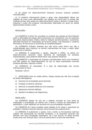 CURSOS ON-LINE – COMÉRCIO INTERNACIONAL – CURSO REGULAR
           PROFESSOR RODRIGO LUZ E MISSAGIA

  d) Os países em desenvolvimento deveriam procurar exportar produtos
manufaturados.
   e) O comércio internacional tendia a gerar uma desigualdade básica nas
relações de troca (uma deterioração nas relações de troca) pois os preços das
matérias-primas (dos países em desenvolvimento) tendia a declinar a longo prazo,
enquanto o preço dos produtos manufaturados (fabricados em geral em países
desenvolvidos) tendia a subir.


  RESOLUÇÃO:


   (a) (CORRETA) A ALALC foi concebida no contexto dos estudos de Raul Prebisch
sobre a dificuldade dos países latino-americanos em competirem com as indústrias
dos países desenvolvidos. Então a idéia foi integrar economicamente o continente,
aplicando barreiras às importações de terceiros países, mas liberando o comércio
intra-bloco, de forma que as economias se complementassem.
   (b) (CORRETA) Prebisch entendia que não havia outra forma que não a
industrialização para melhorar os termos internacionais de troca, e assim obter
ganhos com o comércio.
   (c) (ERRADA) É exatamente o oposto. Segundo a CEPAL, os países em
desenvolvimento deveriam impor barreiras às importações de produtos
industrializados, para poderem desenvolver suas próprias indústrias.
   (d) (CORRETA) A exportação de produtos manufaturados traria mais benefícios
aos PED (países em desenvolvimento) do que se estes exportassem somente
produtos agrícolas, segundo a CEPAL.
   (e) (CORRETA) Já        comentado.   É   a   tese   de   deterioração   dos   termos
internacionais de troca.
  Resposta: Letra C


   7. (AFRF/2000) Entre as razões abaixo, indique aquela que não leva à adoção
de tarifas alfandegárias.
  a)   Aumento de arrecadação governamental;
  b)   Proteção à indústria nascente;
  c)   Estímulo à competitividade de uma empresa;
  d)   Segurança nacional (defesa);
  e)   Equilíbrio do Balanço de Pagamentos.


  RESOLUÇÃO:
   (a) (CORRETA) Apesar de não ser o objetivo principal de uma tarifa de
importação a arrecadação, se mesmo com a tarifa o volume de importações for
significativo, o país registrará um aumento em sua arrecadação tributária.
   (b) (CORRETA) Em várias ocasiões nesse trabalho já foi citado o argumento de
proteção à indústria nacional nascente como favorável ao protecionismo.
   (c) (ERRADA) É exatamente o oposto. Com a tarifa, os fornecedores externos
acabam não participando do mercado doméstico, e as empresas nacionais não
sofrerão com essa competição estrangeira. Foi o que ocorreu no Brasil durante
muitos anos com diversos bens, como os automóveis e os bens de informática.


                    www.pontodosconcursos.com.br                                    16
 