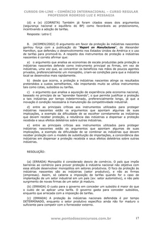 CURSOS ON-LINE – COMÉRCIO INTERNACIONAL – CURSO REGULAR
           PROFESSOR RODRIGO LUZ E MISSAGIA

   (d) e (e) (CORRETA) Também já foram citados esses dois argumentos
(segurança nacional e equilíbrio do BP) como favoráveis ao protecionismo,
incentivando a adoção de tarifas.
  Resposta: Letra C


  8. (ACOMEX/2002) O argumento em favor da proteção às indústrias nascentes
ganhou força com a publicação do “Report on Manufactures”, de Alexander
Hamilton, que defendeu o desenvolvimento nos Estados Unidos da América e o uso
de tarifas para promovê-lo. A respeito dos instrumentos de proteção a indústrias
nascentes é correto afirmar que:
   a) o argumento que analisa as economias de escala produzidas pela proteção a
indústrias nascentes defende como instrumento principal as firmas, em vez de
indústrias, uma vez que, ao concentrar os benefícios nas mãos de poucos agentes
privados, preferencialmente um monopólio, criam-se condições para que a indústria
local se desenvolva mais rapidamente.
   b) desde que ocorra, a proteção a indústrias nascentes atinge os resultados
pretendidos a custos semelhantes, não importando muito se utiliza instrumentos
tais como cotas, subsídios ou tarifas.
   c) o argumento que analisa a aquisição de experiência pela economia nacional,
baseado no princípio de se “aprender fazendo”, o que permite justificar a proteção
a tais indústrias por tempo indeterminado, preferencialmente longo, já que a
inovação é condição necessária à manutenção da competitividade industrial.
   d) entre as principais críticas aos instrumentos utilizados para proteger
indústrias nascentes estão os argumentos que apontam algumas de suas
implicações, a exemplo da dificuldade de se escolher corretamente as indústrias
que devem receber proteção, a relutância das indústrias a dispensar a proteção
recebida e seus efeitos deletérios sobre outras indústrias.
   e) entre as principais críticas aos instrumentos utilizados para proteger
indústrias nascentes estão os argumentos que apontam algumas de suas
implicações, a exemplo da dificuldade de se combinar as indústrias que devem
receber proteção com o modelo de substituição de importações, a concordância das
indústrias em dispensar a proteção recebida e seus efeitos deletérios sobre outras
indústrias.


  RESOLUÇÃO:


   (a) (ERRADA) Monopólio é considerado desvio de comércio. O país que impõe
barreiras ao comércio para prover proteção à indústria nacional não objetiva com
essa atitude desenvolver monopólios em setores produtivos. O foco da proteção às
indústrias nascentes são as indústrias (setor produtivo), e não as firmas
(empresas). Assim, só caberia a imposição de tarifas quando for o caso de
implantação de um setor industrial em um país (ex: setor automotivo), e não pelo
surgimento de novas firmas de um setor já maduro.
  (b) (ERRADA) O custo para o governo em conceder um subsídio é maior do que
o custo de se aplicar uma tarifa. O governo gasta para conceder subsídios,
enquanto que arrecada com a imposição de tarifas.
   (c) (ERRADA) A proteção às indústrias nacionais defendida é por tempo
DETERMINADO, enquanto o setor produtivo específico ainda não for maduro o
suficiente para competir com o fornecedor externo.




                   www.pontodosconcursos.com.br                                17
 