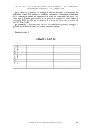 CURSOS ON-LINE – COMÉRCIO INTERNACIONAL – CURSO REGULAR
           PROFESSOR RODRIGO LUZ E MISSAGIA

   (d) (CORRETA) Quando se vai proteger o mercado nacional, o governo tem de
selecionar o setor que receberá a proteção (automotivo, brinquedos, informática
etc.). Imaginem a disputa dos fabricantes nacionais por proteção ao seu setor. Isso
pode gerar inúmeras “negociações” entre governo e produtores, e até mesmo a
corrupção. Difícil também para o governo é a tarefa de determinar o período de
vigência da proteção.
  (e) (ERRADA) As empresas não têm que concordar em dispensar a proteção. O
governo é que tem que definir por quanto tempo ela valerá.


    Resposta: Letra D



                            GABARITO AULA 03


1   –C
2   –A
3   -C
4   -B
5   -E
6   -C
7   -C
8   -D




                    www.pontodosconcursos.com.br                                18
 