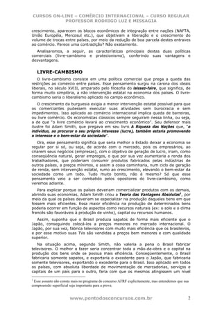 CURSOS ON-LINE – COMÉRCIO INTERNACIONAL – CURSO REGULAR
           PROFESSOR RODRIGO LUZ E MISSAGIA

crescimento, aparecem os blocos econômicos de integração entre nações (NAFTA,
União Européia, Mercosul etc.), que objetivam a liberação e o crescimento do
volume de trocas entre países, por meio da redução de boa parcela destes entraves
ao comércio. Parece uma contradição? Não exatamente.
  Analisaremos, a seguir, as características principais destas duas políticas
comerciais (livre-cambismo e protecionismo), conferindo suas vantagens e
desvantagens.


    LIVRE-CAMBISMO
   O livre-cambismo consiste em uma política comercial que prega a queda das
restrições ao comércio entre países. Esse pensamento surgiu na carona dos ideais
liberais, no século XVIII, amparado pelo filosofia do laissez-faire, que significa, de
forma muito simplória, a não intervenção estatal na economia dos países. O livre-
cambismo seria o liberalismo aplicado no campo econômico.
   O crescimento da burguesia exigia a menor intervenção estatal possível para que
os comerciantes pudessem executar suas atividades sem burocracia e sem
impedimentos. Isso aplicado ao comércio internacional implica queda de barreiras,
ou livre comércio. Os economistas clássicos sempre seguiram nessa linha, ou seja,
a de que “o livre comércio levará ao crescimento econômico”. Seu defensor mais
ilustre foi Adam Smith, que pregava em seu livro A Riqueza das Nações que, “o
indivíduo, ao procurar o seu próprio interesse (lucro), também estaria promovendo
o interesse e o bem-estar da sociedade”.
   Ora, esse pensamento significa que seria melhor o Estado deixar a economia se
regular por si só, ou seja, de acordo com o mercado, pois os empresários, ao
criarem seus negócios (empresas), com o objetivo de geração de lucro, iriam, como
conseqüência natural, gerar empregos, o que por sua vez aumentaria a renda dos
trabalhadores, que poderiam consumir produtos fabricados pelas indústrias de
outros países, a preços mínimos, e assim a coisa caminharia, num ciclo de geração
de renda, sem intervenção estatal, rumo ao crescimento, elevando o bem-estar da
sociedade como um todo. Tudo muito bonito, não é mesmo? Só que esse
pensamento veio a ser combatido pelos opositores do livre-cambismo, como
veremos adiante.
   Para explicar porque os países deveriam comercializar produtos com os demais,
abrindo suas economias, Adam Smith criou a Teoria das Vantagens Absolutas1, por
meio da qual os países deveriam se especializar na produção daqueles bens em que
fossem mais eficientes. Essa maior eficiência na produção de determinados bens
poderia ocorrer em função de aspectos como recursos naturais (ex: o solo e o clima
francês são favoráveis à produção de vinho), capital ou recursos humanos.
   Assim, suponha que o Brasil produza sapatos de forma mais eficiente que o
Japão, conseguindo colocá-los a preços menores no mercado internacional. O
Japão, por sua vez, fabrica televisores com muito mais eficiência que os brasileiros,
e por esse motivo suas TVs são vendidas a preços bem menores e com qualidade
superior.
   Na situação acima, segundo Smith, não valeria a pena o Brasil fabricar
televisores. O melhor a fazer seria concentrar toda a mão-de-obra e o capital na
produção dos bens onde se possua mais eficiência. Conseqüentemente, o Brasil
fabricaria somente sapatos, e exportaria o excedente para o Japão, que fabricaria
somente televisores, exportando o excedente para o Brasil. Isso aplicado em todos
os países, com absoluta liberdade de movimentação de mercadorias, serviços e
capitais de um país para o outro, faria com que os mesmos atingissem um nível

1
 Esse assunto não consta mais no programa do concurso AFRF explicitamente, mas entendemos que sua
compreensão superficial seja importante para a prova.


                       www.pontodosconcursos.com.br                                             2
 