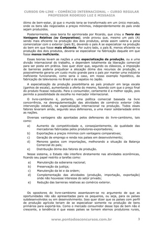 CURSOS ON-LINE – COMÉRCIO INTERNACIONAL – CURSO REGULAR
           PROFESSOR RODRIGO LUZ E MISSAGIA

ótimo de bem-estar, já que o mundo teria se transformado em um único mercado,
onde os bens são negociados a preços mínimos, independentemente do país onde
sejam produzidos.
   Posteriormente, essa teoria foi aprimorada por Ricardo, que criou a Teoria das
Vantagens Relativas (ou Comparativas), onde provou que, mesmo um país (A)
sendo mais eficiente na produção dos dois produtos, ainda assim valeria a pena
comercializar com o exterior (país B), devendo o país A se especializar na produção
do bem em que fosse mais eficiente. Por outro lado, o país B, menos eficiente na
produção dos dois produtos, deveria se especializar na fabricação daquele em que
fosse menos ineficiente.
   Essas teorias levam as nações a uma especialização da produção, ou a uma
divisão internacional do trabalho, e dependem totalmente da liberação comercial
para ser posta em prática. Isso quer dizer que, segundo os clássicos, a imposição
de barreiras poderia prejudicar a alocação ótima dos recursos de produção, e
possivelmente geraria um custo muito grande para o país por manter uma indústria
ineficiente funcionando, como seria o caso, em nosso exemplo hipotético, da
fabricação de televisores no Brasil e de sapatos no Japão.
   A especialização da produção possibilitaria ao país produzir em larga escala
(ganhos de escala), aumentando a oferta do mesmo, fazendo com que o preço final
do produto ficasse reduzido. Para o consumidor, certamente é a melhor opção, pois
permite a possibilidade de escolha no mercador internacional.
   O livre-cambismo é, portanto, uma política comercial baseada na livre
concorrência, na desregulamentação das atividades de comércio exterior (não
intervenção estatal), na especialização internacional na produção. Todos esses
fatores levariam ainda, segundo seus defensores, a uma maior solidariedade entre
as nações.
  Diversas vantagens são apontadas pelos defensores do livre-cambismo, tais
como:
  a)     Aumento da competitividade e, conseqüentemente, da qualidade das
         mercadorias fabricadas pelos produtores-exportadores;
  b)     Exportações a preços mínimos com vantagens comparativas;
  c)     Geração de emprego e renda nos países em desenvolvimento;
  d)     Menores gastos com importações, melhorando a situação da Balança
         Comercial do país;
  e)     Distribuição ótima dos fatores de produção.
   Nesse sistema, o Estado não interfere diretamente nas atividades econômicas,
ficando seu papel restrito a tarefas como:
   a)    Manutenção da soberania nacional;
   b)    Preservação da justiça;
   c)    Manutenção da lei e da ordem;
   d)    Complementação das atividades (produção, importação, exportação)
         onde não houvesse interesse do setor privado;
   e)    Redução das barreiras relativas ao comércio exterior.


   Os opositores do livre-cambismo assentavam-se no argumento de que as
oportunidades não são apresentadas para os pequenos, ou seja, para os países
subdesenvolvidos ou em desenvolvimento. Isso quer dizer que os países com perfil
de produção agrícola teriam de se especializar somente na produção de bens
primários para exportá-los. Como o mercado consumidor desse tipo de bem não é
crescente, a tendência é que esses países se tornem eternos produtores rurais,


                   www.pontodosconcursos.com.br                                  3
 