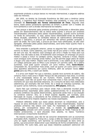CURSOS ON-LINE – COMÉRCIO INTERNACIONAL – CURSO REGULAR
           PROFESSOR RODRIGO LUZ E MISSAGIA

exportando produtos a preços baixos no mercado internacional, e pagando salários
cada vez menores.
    EM 1959, no âmbito da Comissão Econômica da ONU para a América Latina
(CEPAL), o argentino Raul Prebisch levantou esse problema, e criou uma teoria
chamada de Deterioração dos Termos Internacionais de Troca. Segundo essa
teoria, esses países (produtores agrícolas) só tinham a perder com o modelo do
livre-cambismo e com a divisão internacional do trabalho.
   Isso porque a demanda pelos produtos primários (produzidos e oferecidos pelos
países em desenvolvimento) não se estica tanto quanto a procura por produtos
industrializados (oferecidos pelos países industrializados), quando ocorre aumento
na renda do consumidor, ou seja, possui baixa elasticidade-renda da demanda.
Nessa situação, satisfeitas as condições básicas de sobrevivência (alimentação,
moradia e vestuário), a procura por alimentos não sofrerá grandes variações a
partir de então. Por outro lado, a procura por bens mais sofisticados, de alto valor
agregado, oferecidos pelos países desenvolvidos, será tanto maior quanto maior a
renda do consumidor.
   Para entender o parágrafo anterior, pense no seguinte fato: você ganha salário
mínimo no Brasil. Como sabemos, sua renda mal dá pra comer e morar. Aliás não
dá nem pra isso. No máximo você consegue pôr arroz e feijão na mesa para sua
família, mas não todos os dias. Aí finalmente você consegue um emprego um pouco
melhor e passa a incluir no cardápio carnes, legumes, verduras e frutas. Depois
você consegue outro emprego ainda melhor, que lhe permite pagar plano de saúde
e alugar uma casa melhor. Depois você é promovido, e seu salário já dá pra pagar
um colégio particular para os filhos e pra comprar um carrinho velho. Se o salário
aumentar, você pode querer comprar um carro melhor, DVD, home-theater,
computador etc. Se aumentar mais ainda, você vai querer um outro carro e trocar
seus aparelhos eletrônicos por outros melhores, além de comprar novos video-
games para seu filho, e assim por diante.
   E o arroz com feijão? Por que o indivíduo, quando teve aumento de salário, não
comprou mais e mais arroz e feijão? Porque ele não precisava mais disso. A comida
é uma necessidade básica do ser humano. Porém, quando atendida essa
necessidade, você não vai querer ficar comprando mais e mais comida. Chega um
momento em que essa demanda estaciona. Já o consumo de bens mais elaborados
(eletrônicos, por exemplo) não tem limite. Se a renda do indivíduo aumentar, ele
vai querer carros melhores, novos computadores, MP3 players, DVDs etc.
   Outro fato que contribuiu para reduzir ainda mais a demanda mundial pelas
matérias-primas exportadas pelos países subdesenvolvidos foi a descoberta de
produtos sintéticos nos países desenvolvidos, agravando ainda mais a sua situação
no comércio exterior. Ora, se o Brasil exporta algodão, por exemplo, para
fabricação de roupas, a descoberta de fios sintéticos (poliéster, nylon, poliamida
etc.) certamente teria impacto negativo nas nossas exportações.
   Prebisch defendeu então que esses países deveriam se industrializar, pois a
riqueza só seria distribuída com a exportação de bens industrializados. Exportar
produtos primários não estava com nada. Foi implantado na região (América
Latina), em conseqüência dessa tese, o modelo de substituição das
importações, utilizado com certo sucesso, até a década de 70/80. Trata-se de um
modelo protecionista, e será discutido mais adiante, no tópico “Comércio
Internacional e Crescimento Econômico”.
  No mesmo contexto, para não ter de concorrer diretamente com as economias
avançadas (EUA, Inglaterra, França etc.), surgiu a idéia de integrar o continente em
uma só região econômica, sem barreiras na comercialização de bens entre as
partes, que procurariam desenvolver suas indústrias de forma complementar, e não
concorrente. Por outro lado, para que essas indústrias pudessem sobreviver em



                    www.pontodosconcursos.com.br                                  4
 