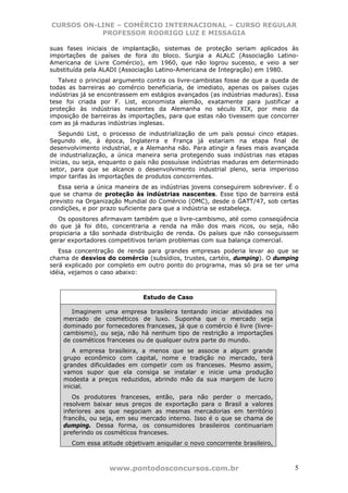 CURSOS ON-LINE – COMÉRCIO INTERNACIONAL – CURSO REGULAR
           PROFESSOR RODRIGO LUZ E MISSAGIA

suas fases iniciais de implantação, sistemas de proteção seriam aplicados às
importações de países de fora do bloco. Surgia a ALALC (Associação Latino-
Americana de Livre Comércio), em 1960, que não logrou sucesso, e veio a ser
substituída pela ALADI (Associação Latino-Americana de Integração) em 1980.
   Talvez o principal argumento contra os livre-cambistas fosse de que a queda de
todas as barreiras ao comércio beneficiaria, de imediato, apenas os países cujas
indústrias já se encontrassem em estágios avançados (as indústrias maduras). Essa
tese foi criada por F. List, economista alemão, exatamente para justificar a
proteção às indústrias nascentes da Alemanha no século XIX, por meio da
imposição de barreiras às importações, para que estas não tivessem que concorrer
com as já maduras indústrias inglesas.
   Segundo List, o processo de industrialização de um país possui cinco etapas.
Segundo ele, à época, Inglaterra e França já estariam na etapa final de
desenvolvimento industrial, e a Alemanha não. Para atingir a fases mais avançada
de industrialização, a única maneira seria protegendo suas indústrias nas etapas
inicias, ou seja, enquanto o país não possuísse indústrias maduras em determinado
setor, para que se alcance o desenvolvimento industrial pleno, seria imperioso
impor tarifas às importações de produtos concorrentes.
   Essa seria a única maneira de as indústrias jovens conseguirem sobreviver. É o
que se chama de proteção às indústrias nascentes. Esse tipo de barreira está
previsto na Organização Mundial do Comércio (OMC), desde o GATT/47, sob certas
condições, e por prazo suficiente para que a indústria se estabeleça.
   Os opositores afirmavam também que o livre-cambismo, até como conseqüência
do que já foi dito, concentraria a renda na mão dos mais ricos, ou seja, não
propiciaria a tão sonhada distribuição de renda. Os países que não conseguissem
gerar exportadores competitivos teriam problemas com sua balança comercial.
   Essa concentração de renda para grandes empresas poderia levar ao que se
chama de desvios do comércio (subsídios, trustes, cartéis, dumping). O dumping
será explicado por completo em outro ponto do programa, mas só pra se ter uma
idéia, vejamos o caso abaixo:



                              Estudo de Caso

       Imaginem uma empresa brasileira tentando iniciar atividades no
    mercado de cosméticos de luxo. Suponha que o mercado seja
    dominado por fornecedores franceses, já que o comércio é livre (livre-
    cambismo), ou seja, não há nenhum tipo de restrição a importações
    de cosméticos franceses ou de qualquer outra parte do mundo.
       A empresa brasileira, a menos que se associe a algum grande
    grupo econômico com capital, nome e tradição no mercado, terá
    grandes dificuldades em competir com os franceses. Mesmo assim,
    vamos supor que ela consiga se instalar e inicie uma produção
    modesta a preços reduzidos, abrindo mão da sua margem de lucro
    inicial.
       Os produtores franceses, então, para não perder o mercado,
    resolvem baixar seus preços de exportação para o Brasil a valores
    inferiores aos que negociam as mesmas mercadorias em território
    francês, ou seja, em seu mercado interno. Isso é o que se chama de
    dumping. Dessa forma, os consumidores brasileiros continuariam
    preferindo os cosméticos franceses.
       Com essa atitude objetivam aniquilar o novo concorrente brasileiro,



                   www.pontodosconcursos.com.br                                5
 