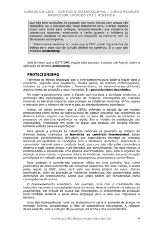 CURSOS ON-LINE – COMÉRCIO INTERNACIONAL – CURSO REGULAR
           PROFESSOR RODRIGO LUZ E MISSAGIA

    que não terá condições de competir por muito tempo com preços tão
    reduzidos. Se o mercado não fosse totalmente livre, o Brasil poderia
    impor uma tarifa para proteger, temporariamente, sua indústria de
    cosméticos nascente, eliminando a tarifa quando a indústria já
    estivesse instalada no mercado e em condições de concorrer com os
    fabricantes estrangeiros.
       Futuramente veremos no curso que a OMC prevê mecanismos de
    defesa para esse tipo de atitude desleal no comércio. É o caso das
    medidas antidumping.



   Vale lembrar que o GATT/OMC regula este assunto, e possui um Acordo sobre a
aplicação de direitos antidumping.


  PROTECIONISMO
   Temendo os efeitos negativos que o livre-cambismo puro poderia trazer para a
economia, segundo seus opositores, muitos países, na história contemporânea,
inclusive os que hoje defendem o livre-cambismo, se desenvolveram utilizando
alguma forma de proteção a seus mercados. É o protecionismo econômico.
   No sistema protecionista puro, o Estado controla toda a atividade produtiva, a
promoção das exportações, a entrada de produtos estrangeiros no mercado
nacional, as barreiras impostas para proteger as indústrias nacionais, enfim, regula
o mercado com o objetivo de levar o país ao desenvolvimento econômico.
   Vimos, no tópico anterior, que a CEPAL defendeu a adoção de um modelo
protecionista como forma de sobrevivência do parque industrial das economias da
América Latina, regime que funcionou até os anos 80, quando se iniciaram os
processos de abertura econômica na região. Era o modelo de substituição das
importações, implantado em parte no Brasil, que possuía um sistema híbrido,
também voltado para as exportações.
   Para aplicar a proteção às indústrias nacionais os governos se utilizam de
diversos meios, chamados de barreiras ao comércio internacional. Essas
imposições governamentais dificultam aos exportadores penetrar no mercado
nacional em igualdade de condições com o fabricante doméstico, reservando o
consumidor nacional para o produtor local, que com isso não sofre concorrência
externa e pode cobrar preços mais elevados dos consumidores. Por esse motivo, o
protecionismo é considerado uma política discriminatória, pois, com o objetivo de
alcançar o crescimento, o governo coloca as indústrias nacionais em uma situação
privilegiada em relação aos produtores estrangeiros, distorcendo a concorrência.
   Essa proteção é considerada bastante válida em uma primeira fase, como
justificativa de desenvolvimento das indústrias nascentes. Por esse motivo, é aceita
pelas regras da OMC, como será visto em tópico próprio do curso. Outras
justificativas, além da proteção às indústrias domésticas, são apresentadas pelos
defensores do protecionismo, sendo que umas podem ser consideradas como
conseqüências de outras.
   O desenvolvimento econômico, por exemplo, viria com o crescimento das
indústrias nacionais e conseqüentemente da renda. Haveria melhoria no balanço de
pagamentos, em virtude da queda das importações. O crescimento da produção
local também tenderia a gerar mais empregos para o país que impusesse a
barreira.
  Uma das conseqüências ruins do protecionismo seria o aumento de preços no
mercado interno, considerando a falta de concorrência estrangeira. A reboque
desse aspecto, viria a redução da poupança, da renda e dos investimentos.


                    www.pontodosconcursos.com.br                                  6
 