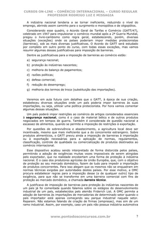 CURSOS ON-LINE – COMÉRCIO INTERNACIONAL – CURSO REGULAR
           PROFESSOR RODRIGO LUZ E MISSAGIA

  A indústria nacional tenderia a se tornar ineficiente, reduzindo o nível do
emprego, abrindo assim caminho para o surgimento e monopólios e de oligopólios.
   Considerando esse quadro, o Acordo Geral de Tarifas e Comércio (GATT/47),
celebrado em 1947 para impulsionar o comércio mundial após a 2ª Guerra Mundial,
pregou o livre-cambismo como regra geral, estabelecendo, porém, diversas
situações (exceções) onde os países poderiam impor medidas protecionistas
(barreiras), sob as mais diversas justificativas. O Acordo do GATT será estudado
por completo em outro ponto do curso, com todas essas exceções, mas vamos
resumir algumas dessas justificativas para imposição de barreiras.
  Dentre as justificativas para a imposição de barreiras ao comércio estão:
  a) segurança nacional;
  b) proteção às indústrias nascentes;
  c) melhoria do balanço de pagamentos;
  d) razões políticas;
  e) defesa comercial;
  f) redução do desemprego;
  g) melhoria dos termos de troca (substituição das importações).


   Veremos em aula futura com detalhes que o GATT, à época de sua criação,
estabeleceu diversas situações onde um país poderia impor barreiras às suas
importações, ou seja, utilizar uma política protecionista. Por hora vamos comentar
algumas dessas situações.
   Um país poderá impor restrições ao comércio de artigos considerados essenciais
à segurança nacional, como é o caso de material bélico e de outros produtos
negociados em tempos de guerra. Também é considerada de questão nacional a
escassez de alimentos, quando se permite a imposição de restrições à exportação.
   Por questões de sobrevivência e abastecimento, a agricultura local deve ser
incentivada, mesmo que mais ineficiente que a do concorrente estrangeiro. Sobre
produtos alimentícios, o GATT previu ainda a imposição de barreiras à importação
ou à exportação necessárias para a aplicação de normas, regulamentos,
classificação, controle de qualidade ou comercialização de produtos destinados ao
comércio internacional.
   Esse dispositivo acabou sendo interpretado de forma distorcida pelos países,
permitindo a adoção de exigências muitas vezes impossíveis de serem atingidas
pelo exportador, que na realidade encobertam uma forma de proteção à indústria
nacional. É o caso dos produtores agrícolas da União Européia, que, com o objetivo
de proteção ao seu mercado doméstico, fazem de tudo para impedir a importação
de produtos concorrentes. Para isso alegam que os mesmos não se enquadram em
normas técnicas exigidas por autoridades destes países. Por esse motivo, a OMC
procura estabelecer regras para a imposição desse (e de qualquer outro) tipo de
exigência, para que não se transforme em uma barreira comercial com fins de
proteção ao mercado doméstico, a chamada barreira técnica.
   A justificava de imposição de barreiras para proteção às indústrias nascentes de
um país já foi comentada quando falamos sobre os estágios do desenvolvimento
industrial de um país, estabelecidos pelo alemão Friderich List. A OMC permite a
adoção de barreiras às importações de mercadorias de determinado setor quando o
país importador está apenas começando seu parque industrial naquele setor.
Reparem. Não estamos falando de criação de firmas (empresas), mas sim de um
ramo industrial. Assim, por exemplo, caso um país não possua indústria automotiva



                   www.pontodosconcursos.com.br                                  7
 