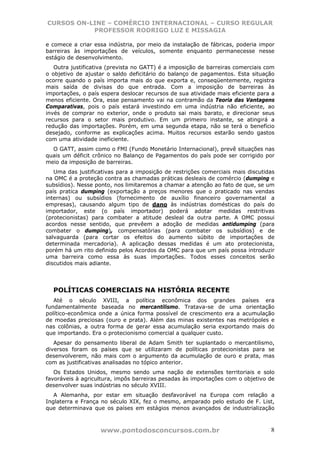 CURSOS ON-LINE – COMÉRCIO INTERNACIONAL – CURSO REGULAR
           PROFESSOR RODRIGO LUZ E MISSAGIA

e comece a criar essa indústria, por meio da instalação de fábricas, poderia impor
barreiras às importações de veículos, somente enquanto permanecesse nesse
estágio de desenvolvimento.
   Outra justificativa (prevista no GATT) é a imposição de barreiras comerciais com
o objetivo de ajustar o saldo deficitário do balanço de pagamentos. Esta situação
ocorre quando o país importa mais do que exporta e, conseqüentemente, registra
mais saída de divisas do que entrada. Com a imposição de barreiras às
importações, o país espera deslocar recursos de sua atividade mais eficiente para a
menos eficiente. Ora, esse pensamento vai na contramão da Teoria das Vantagens
Comparativas, pois o país estará investindo em uma indústria não eficiente, ao
invés de comprar no exterior, onde o produto sai mais barato, e direcionar seus
recursos para o setor mais produtivo. Em um primeiro instante, se atingirá a
redução das importações. Porém, em uma segunda etapa, não se terá o benefício
desejado, conforme as explicações acima. Muitos recursos estarão sendo gastos
com uma atividade ineficiente.
  O GATT, assim como o FMI (Fundo Monetário Internacional), prevê situações nas
quais um déficit crônico no Balanço de Pagamentos do país pode ser corrigido por
meio da imposição de barreiras.
   Uma das justificativas para a imposição de restrições comerciais mais discutidas
na OMC é a proteção contra as chamadas práticas desleais de comércio (dumping e
subsídios). Nesse ponto, nos limitaremos a chamar a atenção ao fato de que, se um
país pratica dumping (exportação a preços menores que o praticado nas vendas
internas) ou subsídios (fornecimento de auxílio financeiro governamental a
empresas), causando algum tipo de dano às indústrias domésticas do país do
importador, este (o país importador) poderá adotar medidas restritivas
(protecionistas) para combater a atitude desleal da outra parte. A OMC possui
acordos nesse sentido, que prevêem a adoção de medidas antidumping (para
combater o dumping), compensatórias (para combater os subsídios) e de
salvaguarda (para cortar os efeitos do aumento súbito de importações de
determinada mercadoria). A aplicação dessas medidas é um ato protecionista,
porém há um rito definido pelos Acordos da OMC para que um país possa introduzir
uma barreira como essa às suas importações. Todos esses conceitos serão
discutidos mais adiante.




  POLÍTICAS COMERCIAIS NA HISTÓRIA RECENTE
   Até o século XVIII, a política econômica dos grandes países era
fundamentalmente baseada no mercantilismo. Tratava-se de uma orientação
político-econômica onde a única forma possível de crescimento era a acumulação
de moedas preciosas (ouro e prata). Além das minas existentes nas metrópoles e
nas colônias, a outra forma de gerar essa acumulação seria exportando mais do
que importando. Era o protecionismo comercial a qualquer custo.
   Apesar do pensamento liberal de Adam Smith ter suplantado o mercantilismo,
diversos foram os países que se utilizaram de políticas protecionistas para se
desenvolverem, não mais com o argumento da acumulação de ouro e prata, mas
com as justificativas analisadas no tópico anterior.
   Os Estados Unidos, mesmo sendo uma nação de extensões territoriais e solo
favoráveis à agricultura, impôs barreiras pesadas às importações com o objetivo de
desenvolver suas indústrias no século XVIII.
   A Alemanha, por estar em situação desfavorável na Europa com relação a
Inglaterra e França no século XIX, fez o mesmo, amparado pelo estudo de F. List,
que determinava que os países em estágios menos avançados de industrialização



                   www.pontodosconcursos.com.br                                  8
 