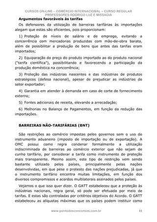 CURSOS ON-LINE – COMÉRCIO INTERNACIONAL – CURSO REGULAR
               PROFESSORES RODRIGO LUZ E MISSAGIA
  Argumentos favoráveis às tarifas
  Os defensores da utilização de barreiras tarifárias às importações
alegam que estas são eficientes, pois proporcionam:
  1) Proteção de níveis de salário e de emprego, evitando a
concorrência com mercadorias produzidas com mão-de-obra barata,
além de possibilitar a produção de bens que antes das tarifas eram
importados;
  2) Equiparação do preço do produto importado ao do produto nacional
(“tarifa científica”), possibilitando e favorecendo a participação da
produção doméstica na concorrência;
  3) Proteção das indústrias nascentes e das indústrias de produtos
estratégicos (defesa nacional), apesar de prejudicar as indústrias do
setor exportador;
  4) Garantia em atender à demanda em caso de corte de fornecimento
externo;
  5) Fontes adicionais de receita, elevando a arrecadação;
  6) Melhorias no Balanço de Pagamentos, em função da redução das
importações.


  BARREIRAS NÃO-TARIFÁRIAS (BNT)

  São restrições ao comércio impostas pelos governos sem o uso do
instrumento aduaneiro (imposto de importação ou de exportação). A
OMC possui como regra condenar formalmente a utilização
indiscriminada de barreiras ao comércio exterior que não sejam de
cunho tarifário, por considerar a tarifa como instrumento de proteção
mais transparente. Mesmo assim, este tipo de restrição vem sendo
bastante utilizado pelos países, principalmente pelas nações
desenvolvidas, em que pese o protesto das nações prejudicadas, já que
o instrumento tarifário encontra muitas limitações, em função dos
diversos compromissos e acordos multilaterais assinados pelos países.
  Vejamos o que isso quer dizer. O GATT estabeleceu que a proteção às
indústrias nacionais, regra geral, só pode ser efetuada por meio de
tarifas. E estas são controladas por critérios objetivos do Acordo. O GATT
estabeleceu as alíquotas máximas que os países podem instituir como

                     www.pontodosconcursos.com.br                       11
 