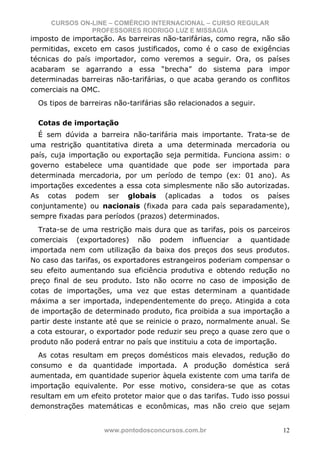 CURSOS ON-LINE – COMÉRCIO INTERNACIONAL – CURSO REGULAR
               PROFESSORES RODRIGO LUZ E MISSAGIA
imposto de importação. As barreiras não-tarifárias, como regra, não são
permitidas, exceto em casos justificados, como é o caso de exigências
técnicas do país importador, como veremos a seguir. Ora, os países
acabaram se agarrando a essa “brecha” do sistema para impor
determinadas barreiras não-tarifárias, o que acaba gerando os conflitos
comerciais na OMC.
  Os tipos de barreiras não-tarifárias são relacionados a seguir.

  Cotas de importação
  É sem dúvida a barreira não-tarifária mais importante. Trata-se de
uma restrição quantitativa direta a uma determinada mercadoria ou
país, cuja importação ou exportação seja permitida. Funciona assim: o
governo estabelece uma quantidade que pode ser importada para
determinada mercadoria, por um período de tempo (ex: 01 ano). As
importações excedentes a essa cota simplesmente não são autorizadas.
As cotas podem ser globais (aplicadas a todos os países
conjuntamente) ou nacionais (fixada para cada país separadamente),
sempre fixadas para períodos (prazos) determinados.
  Trata-se de uma restrição mais dura que as tarifas, pois os parceiros
comerciais (exportadores) não podem influenciar a quantidade
importada nem com utilização da baixa dos preços dos seus produtos.
No caso das tarifas, os exportadores estrangeiros poderiam compensar o
seu efeito aumentando sua eficiência produtiva e obtendo redução no
preço final de seu produto. Isto não ocorre no caso de imposição de
cotas de importações, uma vez que estas determinam a quantidade
máxima a ser importada, independentemente do preço. Atingida a cota
de importação de determinado produto, fica proibida a sua importação a
partir deste instante até que se reinicie o prazo, normalmente anual. Se
a cota estourar, o exportador pode reduzir seu preço a quase zero que o
produto não poderá entrar no país que instituiu a cota de importação.
  As cotas resultam em preços domésticos mais elevados, redução do
consumo e da quantidade importada. A produção doméstica será
aumentada, em quantidade superior àquela existente com uma tarifa de
importação equivalente. Por esse motivo, considera-se que as cotas
resultam em um efeito protetor maior que o das tarifas. Tudo isso possui
demonstrações matemáticas e econômicas, mas não creio que sejam


                     www.pontodosconcursos.com.br                     12
 