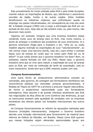CURSOS ON-LINE – COMÉRCIO INTERNACIONAL – CURSO REGULAR
               PROFESSORES RODRIGO LUZ E MISSAGIA
  Este procedimento foi muito utilizado pelos EUA e pela União Européia,
visando reduzir as importações de têxteis, aço, eletrônicos e automóveis
oriundas de Japão, Coréia e de outras nações. Estas medidas
beneficiavam as indústrias maduras, que enfrentavam queda no
emprego nos países industrializados, em conseqüência da crise dos anos
80. A Rodada Uruguai (1994) veio a exigir a eliminação das RVE em um
período de dez anos. Hoje eles já não existem mais, ou, pelo menos, não
deveriam mais existir.
   Vejamos um exemplo. Imagine que uma empresa brasileira esteja
vendendo muito suco de laranja para os EUA, mas muito mesmo, a
ponto de ameaçar a existência dos produtores de suco americanos. Aí o
governo americano chega para o brasileiro e diz: "olha só, ou vocês
impõem alguma restrição às exportações de suco "voluntariamente", ou
nós iremos impor uma barreira (tarifa, cota etc.) para limitar a entrada
desse suco de laranja de vocês aqui no nosso país! Pode ser ou tá
difícil?" O que vocês acham que o governo brasileiro iria fazer? Bom, se
aceitasse, estaria fechado um AVE (ou RVE). Nesse caso, o governo
brasileiro teria que se virar para reduzir a exportação de suco de laranja
para os EUA, por meio da instituição de tarifa de exportação, cota ou
outro mecanismo. Ainda bem que a OMC resolveu acabar com isso.

  Compras Governamentais
  Uma outra forma de protecionismo administrativo consiste na
concessão, pelo governo, de vantagem aos fornecedores domésticos nas
concorrências públicas (as chamadas compras governamentais). A
Rodada de Tóquio do GATT foi a primeira a procurar regular esta prática,
de forma a proporcionar oportunidade justa aos fornecedores
estrangeiros. Esse assunto é de grande interesse atualmente dos EUA
nas negociações da Alca (Área de Livre Comércio das Américas), já que
os americanos anseiam pela igualdade de condições com as empresas
domésticas dos demais países nas licitações internacionais dos outros
países.
  As Compras Governamentais se referem às aquisições realizadas pelo
Governo (licitações internacionais). Imaginem o Governo brasileiro
abrindo uma licitação internacional para fornecimento de material para
reforma do Palácio do Planalto, em Brasília. Países como EUA querem
que nessas licitações sejam oferecidas oportunidades iguais aos

                     www.pontodosconcursos.com.br                       16
 
