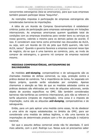 CURSOS ON-LINE – COMÉRCIO INTERNACIONAL – CURSO REGULAR
               PROFESSORES RODRIGO LUZ E MISSAGIA
concorrentes estrangeiros (leia-se americanos), para que suas empresas
também possam participar dessa "boquinha".
  As restrições impostas à participação de empresas estrangeiras são
consideradas barreiras às importações.
   A idéia de um Acordo de Compras Governamentais é estabelecer
critérios justos de participação para empresas estrangeiras em licitações
internacionais. As empresas americanas querem igualdade total de
condições com as empresas brasileiras para vender bens ou serviços ao
nosso governo, valendo o mesmo para os demais países do acordo. É
isso. E consideram esse tema como primordial nas discussões da ALCA,
ou seja, sem um Acordo de CG do jeito que ELES querem, não tem
ALCA, sacou? Quando o governo favorece a empresa nacional nesse tipo
de negócio, diz-se que é uma barreira ao comércio, pois, ao invés de
comprar de estrangeiro, o governo irá comprar de empresa nacional
mesmo.


  MEDIDAS COMPENSATÓRIAS, ANTIDUMPING DE
  SALVAGUARDA

  As medidas anti-dumping, compensatórias e de salvaguarda são as
chamadas medidas de defesa comercial, ou seja, proteção contra a
prática desleal de comércio. Tal a importância do tema, foi separado em
tópico próprio, quando serão estudadas por completo. Apenas
chamamos a atenção ao fato de que as medidas adotadas contra as
práticas desleais são efetivadas por meio de alíquotas adicionais, sendo
objeto de acordos específicos na OMC. São também consideradas
barreiras não-tarifárias ao comércio internacional, pois não se referem à
tarifa aduaneira (imposto de importação). Uma coisa é o imposto de
importação; outra são as alíquotas anti-dumping, compensatórias e de
salvaguarda.
  Então, para um país aplicar uma medida como essas, há de obedecer
a uma série de regras estabelecidas no âmbito da OMC, para ser
considerada uma medida de defesa legítima, e não uma barreira às
importações de determinado produto com o fim de proteção à indústria
nacional.
 Sei que o assunto defesa comercial ainda não foi abordado. E será
mais adiante, com o prof. Rodrigo Luz. Nessa aula só precisamos saber
                    www.pontodosconcursos.com.br                       17
 