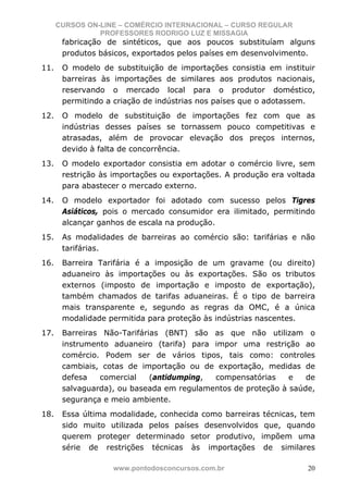 CURSOS ON-LINE – COMÉRCIO INTERNACIONAL – CURSO REGULAR
                PROFESSORES RODRIGO LUZ E MISSAGIA
       fabricação de sintéticos, que aos poucos substituíam alguns
       produtos básicos, exportados pelos países em desenvolvimento.
11.    O modelo de substituição de importações consistia em instituir
       barreiras às importações de similares aos produtos nacionais,
       reservando o mercado local para o produtor doméstico,
       permitindo a criação de indústrias nos países que o adotassem.
12.    O modelo de substituição de importações fez com que as
       indústrias desses países se tornassem pouco competitivas e
       atrasadas, além de provocar elevação dos preços internos,
       devido à falta de concorrência.
13.    O modelo exportador consistia em adotar o comércio livre, sem
       restrição às importações ou exportações. A produção era voltada
       para abastecer o mercado externo.
14.    O modelo exportador foi adotado com sucesso pelos Tigres
       Asiáticos, pois o mercado consumidor era ilimitado, permitindo
       alcançar ganhos de escala na produção.
15.    As modalidades de barreiras ao comércio são: tarifárias e não
       tarifárias.
16.    Barreira Tarifária é a imposição de um gravame (ou direito)
       aduaneiro às importações ou às exportações. São os tributos
       externos (imposto de importação e imposto de exportação),
       também chamados de tarifas aduaneiras. É o tipo de barreira
       mais transparente e, segundo as regras da OMC, é a única
       modalidade permitida para proteção às indústrias nascentes.
17.    Barreiras Não-Tarifárias (BNT) são as que não utilizam o
       instrumento aduaneiro (tarifa) para impor uma restrição ao
       comércio. Podem ser de vários tipos, tais como: controles
       cambiais, cotas de importação ou de exportação, medidas de
       defesa   comercial    (antidumping, compensatórias     e   de
       salvaguarda), ou baseada em regulamentos de proteção à saúde,
       segurança e meio ambiente.
18.    Essa última modalidade, conhecida como barreiras técnicas, tem
       sido muito utilizada pelos países desenvolvidos que, quando
       querem proteger determinado setor produtivo, impõem uma
       série de restrições técnicas às importações de similares

                   www.pontodosconcursos.com.br                     20
 