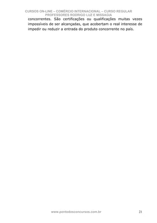 CURSOS ON-LINE – COMÉRCIO INTERNACIONAL – CURSO REGULAR
          PROFESSORES RODRIGO LUZ E MISSAGIA
 concorrentes. São certificações ou qualificações muitas vezes
 impossíveis de ser alcançadas, que acobertam o real interesse de
 impedir ou reduzir a entrada do produto concorrente no país.




             www.pontodosconcursos.com.br                      21
 
