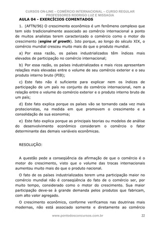 CURSOS ON-LINE – COMÉRCIO INTERNACIONAL – CURSO REGULAR
               PROFESSORES RODRIGO LUZ E MISSAGIA
  AULA 04 - EXERCÍCIOS COMENTADOS
  1. (AFTN/96) O crescimento econômico é um fenômeno complexo que
tem sido tradicionalmente associado ao comércio internacional a ponto
de muitos analistas terem caracterizado o comércio como o motor do
crescimento (engine of growth). Isto porque, ao longo do século XIX, o
comércio mundial cresceu muito mais do que o produto mundial.
  a) Por essa razão, os países industrializados têm índices mais
elevados de participação no comércio internacional;
  b) Por essa razão, os países industrializados e mais ricos apresentam
relações mais elevadas entre o volume de seu comércio exterior e o seu
produto interno bruto (PIB);
  c) Este fato não é suficiente para explicar nem os índices de
participação de um país no conjunto do comércio internacional, nem a
relação entre o volume do comércio exterior e o produto interno bruto de
um país;
  d) Este fato explica porque os países vão se tornando cada vez mais
protecionistas, na medida em que promovem o crescimento e a
consolidação de sua economia;
  e) Este fato explica porque as principais teorias ou modelos de análise
do desenvolvimento econômico consideram o comércio o fator
determinante das demais variáveis econômicas.


  RESOLUÇÃO:


  A questão pede a conseqüência da afirmação de que o comércio é o
motor do crescimento, visto que o volume das trocas internacionais
aumentou muito mais do que o produto nacional.
  O fato de os países industrializados terem uma participação maior no
comércio mundial não é conseqüência do fato de o comércio ser, por
muito tempo, considerado como o motor do crescimento. Sua maior
participação deve-se à grande demanda pelos produtos que fabricam,
com alto valor agregado.
 O crescimento econômico, conforme verificamos nas doutrinas mais
modernas, não está associado somente e diretamente ao comércio

                    www.pontodosconcursos.com.br                       22
 