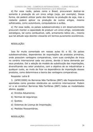 CURSOS ON-LINE – COMÉRCIO INTERNACIONAL – CURSO REGULAR
               PROFESSORES RODRIGO LUZ E MISSAGIA
  d) Por essa razão, países como o Brasil, procuraram dedicar-se
somente à produção de um único artigo (soja, por exemplo). Dessa
forma, ele poderá utilizar parte dos fatores na produção da soja, mas o
restante poderá aplicar na produção de outros artigos, mesmo
sofisticados, como automóveis, computadores e aviões.
  e) Por essa razão, os países subdesenvolvidos e em desenvolvimento
procuram manter a capacidade de produzir um único artigo, considerado
estratégico, tal como combustível, café, armamento bélico etc., mesmo
que tal atitude seja desinte¬ressante em termos puramente econômicos.


  RESOLUÇÃO:


  Isso foi muito comentado em nossas aulas 01 e 02. Os países
subdesenvolvidos, dependentes de exportações de produtos primários,
onde possuíam vantagens comparativas, viam suas condições de troca
no cenário internacional cada vez piores, devido à baixa demanda por
seus produtos. Daí a adoção do modelo de substituição das importações,
diversificando seu setor produtivo, com o objetivo de se industrializar a
qualquer custo, ao invés de ficar na dependência de importação desses
produtos, como determinava a teoria das vantagens comparativas.
  Resposta: Letra B
   3. (AFRF/2000) As Barreiras Não-Tarifárias (BNT) são freqüentemente
apontadas como grandes obstáculos ao comércio internacional. Podem
vir a se constituir Barreiras Não-Tarifárias (BNT) todas as modalidades
abaixo, exceto:
  a) Direitos Aduaneiros;
  b) Normas de segurança;
  c) Quotas;
  d) Sistemas de Licença de Importação;
  e) Medidas fitossanitárias.


  RESOLUÇÃO:



                      www.pontodosconcursos.com.br                     24
 