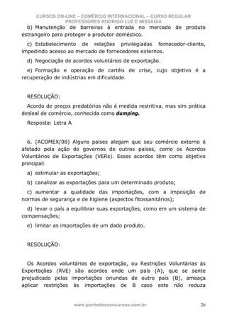 CURSOS ON-LINE – COMÉRCIO INTERNACIONAL – CURSO REGULAR
               PROFESSORES RODRIGO LUZ E MISSAGIA
  b) Manutenção de barreiras à entrada no mercado de produto
estrangeiro para proteger o produtor doméstico.
  c) Estabelecimento de relações privilegiadas fornecedor-cliente,
impedindo acesso ao mercado de fornecedores externos.
  d) Negociação de acordos voluntários de exportação.
  e) Formação e operação de cartéis de crise, cujo objetivo é a
recuperação de indústrias em dificuldade.


  RESOLUÇÃO:
  Acordo de preços predatórios não é medida restritiva, mas sim prática
desleal de comércio, conhecida como dumping.
  Resposta: Letra A


  6. (ACOMEX/98) Alguns países alegam que seu comércio externo é
afetado pela ação de governos de outros países, como os Acordos
Voluntários de Exportações (VERs). Esses acordos têm como objetivo
principal:
  a) estimular as exportações;
  b) canalizar as exportações para um determinado produto;
  c) aumentar a qualidade das importações, com a imposição de
normas de segurança e de higiene (aspectos fitossanitários);
  d) levar o país a equilibrar suas exportações, como em um sistema de
compensações;
  e) limitar as importações de um dado produto.


  RESOLUÇÃO:


  Os Acordos voluntários de exportação, ou     Restrições Voluntárias às
Exportações (RVE) são acordos onde um          país (A), que se sente
prejudicado pelas importações oriundas de      outro país (B), ameaça
aplicar restrições às importações de B         caso este não reduza


                      www.pontodosconcursos.com.br                    26
 