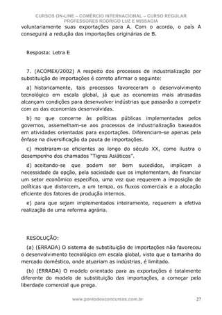 CURSOS ON-LINE – COMÉRCIO INTERNACIONAL – CURSO REGULAR
               PROFESSORES RODRIGO LUZ E MISSAGIA
voluntariamente suas exportações para A. Com o acordo, o país A
conseguirá a redução das importações originárias de B.


  Resposta: Letra E


  7. (ACOMEX/2002) A respeito dos processos de industrialização por
substituição de importações é correto afirmar o seguinte:
  a) historicamente, tais processos favoreceram o desenvolvimento
tecnológico em escala global, já que as economias mais atrasadas
alcançam condições para desenvolver indústrias que passarão a competir
com as das economias desenvolvidas.
  b) no que concerne às políticas públicas implementadas pelos
governos, assemelham-se aos processos de industrialização baseados
em atividades orientadas para exportações. Diferenciam-se apenas pela
ênfase na diversificação da pauta de importações.
  c) mostraram-se eficientes ao longo do século XX, como ilustra o
desempenho dos chamados “Tigres Asiáticos”.
   d) aceitando-se que podem ser bem sucedidos, implicam a
necessidade da opção, pela sociedade que os implementam, de financiar
um setor econômico específico, uma vez que requerem a imposição de
políticas que distorcem, a um tempo, os fluxos comerciais e a alocação
eficiente dos fatores de produção internos.
  e) para que sejam implementados inteiramente, requerem a efetiva
realização de uma reforma agrária.




  RESOLUÇÃO:
  (a) (ERRADA) O sistema de substituição de importações não favoreceu
o desenvolvimento tecnológico em escala global, visto que o tamanho do
mercado doméstico, onde atuariam as indústrias, é limitado.
   (b) (ERRADA) O modelo orientado para as exportações é totalmente
diferente do modelo de substituição das importações, a começar pela
liberdade comercial que prega.

                      www.pontodosconcursos.com.br                  27
 