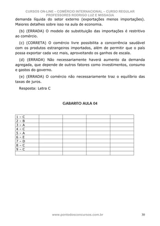 CURSOS ON-LINE – COMÉRCIO INTERNACIONAL – CURSO REGULAR
                      PROFESSORES RODRIGO LUZ E MISSAGIA
demanda líquida do setor externo (exportações menos importações).
Maiores detalhes sobre isso na aula de economia.
  (b) (ERRADA) O modelo de substituição das importações é restritivo
ao comércio.
  (c) (CORRETA) O comércio livre possibilita a concorrência saudável
com os produtos estrangeiros importados, além de permitir que o país
possa exportar cada vez mais, aproveitando os ganhos de escala.
  (d) (ERRADA) Não necessariamente haverá aumento da demanda
agregada, que depende de outros fatores como investimentos, consumo
e gastos do governo.
  (e) (ERRADA) O comércio não necessariamente traz o equilíbrio das
taxas de juros.
    Resposta: Letra C



                              GABARITO AULA 04


1   –   C
2   –   B
3   –   A
4   –   C
5   –   A
6   –   E
7   –   D
8   –   C
9   –   C




                         www.pontodosconcursos.com.br                 30
 