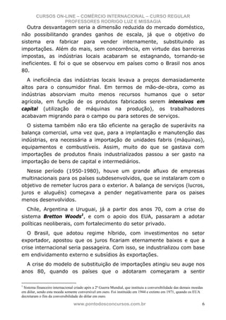 CURSOS ON-LINE – COMÉRCIO INTERNACIONAL – CURSO REGULAR
                   PROFESSORES RODRIGO LUZ E MISSAGIA
   Outra desvantagem seria a dimensão reduzida do mercado doméstico,
não possibilitando grandes ganhos de escala, já que o objetivo do
sistema era fabricar para vender internamente, substituindo as
importações. Além do mais, sem concorrência, em virtude das barreiras
impostas, as indústrias locais acabaram se estagnando, tornando-se
ineficientes. E foi o que se observou em países como o Brasil nos anos
80.
   A ineficiência das indústrias locais levava a preços demasiadamente
altos para o consumidor final. Em termos de mão-de-obra, como as
indústrias absorviam muito menos recursos humanos que o setor
agrícola, em função de os produtos fabricados serem intensivos em
capital (utilização de máquinas na produção), os trabalhadores
acabavam migrando para o campo ou para setores de serviços.
  O sistema também não era tão eficiente na geração de superávits na
balança comercial, uma vez que, para a implantação e manutenção das
indústrias, era necessária a importação de unidades fabris (máquinas),
equipamentos e combustíveis. Assim, muito do que se gastava com
importações de produtos finais industrializados passou a ser gasto na
importação de bens de capital e intermediários.
  Nesse período (1950-1980), houve um grande afluxo de empresas
multinacionais para os países subdesenvolvidos, que se instalaram com o
objetivo de remeter lucros para o exterior. A balança de serviços (lucros,
juros e aluguéis) começava a pender negativamente para os paises
menos desenvolvidos.
   Chile, Argentina e Uruguai, já a partir dos anos 70, com a crise do
sistema Bretton Woods1, e com o apoio dos EUA, passaram a adotar
políticas neoliberais, com fortalecimento do setor privado.
   O Brasil, que adotou regime híbrido, com investimentos no setor
exportador, apostou que os juros ficariam eternamente baixos e que a
crise internacional seria passageira. Com isso, se industrializou com base
em endividamento externo e subsídios às exportações.
  A crise do modelo de substituição de importações atingiu seu auge nos
anos 80, quando os países que o adotaram começaram a sentir

1
 Sistema financeiro internacional criado após a 2ª Guerra Mundial, que instituiu a conversibilidade das demais moedas
em dólar, sendo esta moeda somente conversível em ouro. Foi instituído em 1944 e extinto em 1971, quando os EUA
decretaram o fim da conversibilidade do dólar em ouro.

                                 www.pontodosconcursos.com.br                                                       6
 