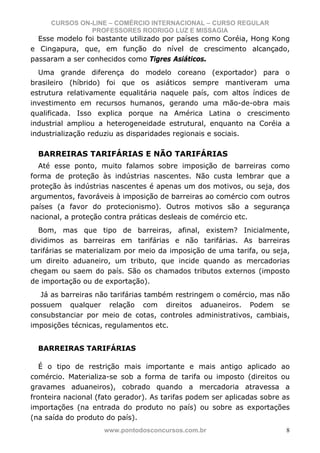 CURSOS ON-LINE – COMÉRCIO INTERNACIONAL – CURSO REGULAR
               PROFESSORES RODRIGO LUZ E MISSAGIA
  Esse modelo foi bastante utilizado por países como Coréia, Hong Kong
e Cingapura, que, em função do nível de crescimento alcançado,
passaram a ser conhecidos como Tigres Asiáticos.
  Uma grande diferença do modelo coreano (exportador) para o
brasileiro (híbrido) foi que os asiáticos sempre mantiveram uma
estrutura relativamente equalitária naquele país, com altos índices de
investimento em recursos humanos, gerando uma mão-de-obra mais
qualificada. Isso explica porque na América Latina o crescimento
industrial ampliou a heterogeneidade estrutural, enquanto na Coréia a
industrialização reduziu as disparidades regionais e sociais.

  BARREIRAS TARIFÁRIAS E NÃO TARIFÁRIAS
  Até esse ponto, muito falamos sobre imposição de barreiras como
forma de proteção às indústrias nascentes. Não custa lembrar que a
proteção às indústrias nascentes é apenas um dos motivos, ou seja, dos
argumentos, favoráveis à imposição de barreiras ao comércio com outros
países (a favor do protecionismo). Outros motivos são a segurança
nacional, a proteção contra práticas desleais de comércio etc.
  Bom, mas que tipo de barreiras, afinal, existem? Inicialmente,
dividimos as barreiras em tarifárias e não tarifárias. As barreiras
tarifárias se materializam por meio da imposição de uma tarifa, ou seja,
um direito aduaneiro, um tributo, que incide quando as mercadorias
chegam ou saem do país. São os chamados tributos externos (imposto
de importação ou de exportação).
  Já as barreiras não tarifárias também restringem o comércio, mas não
possuem qualquer relação com direitos aduaneiros. Podem se
consubstanciar por meio de cotas, controles administrativos, cambiais,
imposições técnicas, regulamentos etc.


  BARREIRAS TARIFÁRIAS

   É o tipo de restrição mais importante e mais antigo aplicado ao
comércio. Materializa-se sob a forma de tarifa ou imposto (direitos ou
gravames aduaneiros), cobrado quando a mercadoria atravessa a
fronteira nacional (fato gerador). As tarifas podem ser aplicadas sobre as
importações (na entrada do produto no país) ou sobre as exportações
(na saída do produto do país).
                     www.pontodosconcursos.com.br                        8
 