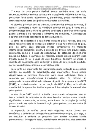 CURSOS ON-LINE – COMÉRCIO INTERNACIONAL – CURSO REGULAR
               PROFESSORES RODRIGO LUZ E MISSAGIA
   Trata-se de uma política flexível, sendo também uma das mais
eficientes, tradicionalmente utilizada na proteção da indústria doméstica,
possuindo forte cunho econômico e, geralmente, pouca relevância na
arrecadação por parte dos países instituidores das tarifas.
  O objetivo principal desses tributos, considerados tributos externos, é
regular (controlar) o fluxo do comércio exterior no país. É como se o
governo ficasse com a mão na torneira que libera o comércio com outros
países, abrindo-a ou fechando-a conforme lhe convenha. A arrecadação
é apenas um efeito secundário da tarifa aduaneira.
   A tarifa de exportação é raramente utilizada pelas nações, pelo seu
efeito negativo sobre as vendas ao exterior, o que não interessa ao país,
pois ela torna seus produtos menos competitivos no mercado
internacional, reduzindo, assim, a entrada de divisas. Em alguns casos,
entretanto, como é o caso da expectativa de obtenção de melhores
preços no futuro e aumento de receitas, alguns países cobram esse
tributo, como já foi o caso do café brasileiro. Também se utiliza o
imposto de exportação para restringir a saída de determinado produto,
por ser considerado escasso e essencial ao país.
  Já a tarifa de importação foi instrumento muito utilizado pelos países
adeptos do modelo de substituição das importações. Esses países
visualizavam o mercado doméstico para suas indústrias, dada a
demanda por manufaturados importados, além de estarem se
protegendo da competitividade externa. A partir da assinatura do GATT
(1947), e posteriormente com a criação da OMC (1994), a tendência
mundial foi de queda das tarifas impostas à importação de mercadorias
pelos países.
  Apesar de o GATT instituir a tarifa como o meio adequado para se
impor proteção às indústrias locais, seus Acordos previam a sua redução
significativa e crescente, e assim, essa forma de proteção (a tarifa)
passou a não ser mais de livre utilização pelos países como era até a 2ª
Guerra Mundial.
  A imposição de tarifas possui dois objetivos muito claros: um
econômico e outro fiscal. O objetivo econômico é o principal, qual seja, o
de dificultar a entrada de produtos com similar nacional (tarifa
protecionista). O objetivo fiscal, normalmente secundário, visa arrecadar



                     www.pontodosconcursos.com.br                        9
 