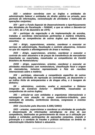 CURSOS ON-LINE – COMÉRCIO INTERNACIONAL – CURSO REGULAR
               PROFESSORES RODRIGO LUZ E MISSAGIA

    XIII - celebrar convênios com os órgãos e entidades da
administração federal e entidades de direito público ou privado, para
permuta de informações, racionalização de atividades e realização de
operações conjuntas;
    XIV - gerir o Fundo Especial de Desenvolvimento e Aperfeiçoamento
das Atividades de Fiscalização - FUNDAF, a que se refere o Decreto-Lei
no 1.437, de 17 de dezembro de 1975;
    XV - participar da negociação e de implementação de acordos,
tratados e convênios internacionais pertinentes à matéria tributária,
ressalvadas as competências de outros órgãos que tratem desses
assuntos;
    XVI - dirigir, supervisionar, orientar, coordenar e executar os
serviços de administração, fiscalização e controle aduaneiros, inclusive
no que diz respeito a alfandegamento de áreas e recintos;
    XVII - dirigir, supervisionar, orientar, coordenar e executar o
controle do valor aduaneiro e de preços de transferência de mercadorias
importadas ou exportadas, ressalvadas as competências do Comitê
Brasileiro de Nomenclatura;
     XVIII - dirigir, supervisionar, orientar, coordenar e executar as
atividades relacionadas com nomenclatura, classificação fiscal e origem
de mercadorias, inclusive representando o País em reuniões
internacionais sobre a matéria;
    XIX - participar, observada a competência específica de outros
órgãos, das atividades de repressão ao contrabando, ao descaminho e
ao tráfico ilícito de entorpecentes e de drogas afins, e à lavagem de
dinheiro;
    XX - administrar, controlar, avaliar e normatizar o Sistema
Integrado de Comércio Exterior - SISCOMEX, ressalvadas as
competências de outros órgãos;
     XXI - articular-se com entidades e organismos internacionais e
estrangeiros com atuação no campo econômico-tributário, para
realização de estudos, conferências técnicas, congressos e eventos
semelhantes;
    XXII -(excluído pelo Decreto 5.585/2005)
    XXII - orientar, supervisionar e coordenar as atividades de produção
e disseminação de informações estratégicas na área de sua
competência, destinadas ao gerenciamento de riscos ou à utilização por
órgãos e entidades participantes de operações conjuntas, visando à
prevenção e o combate às fraudes e práticas delituosas no âmbito da
administração tributária federal e aduaneira.

                     www.pontodosconcursos.com.br                     10
 