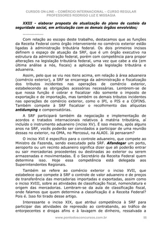 CURSOS ON-LINE – COMÉRCIO INTERNACIONAL – CURSO REGULAR
                PROFESSORES RODRIGO LUZ E MISSAGIA

    XXIII - elaborar proposta de atualização do plano de custeio da
seguridade social, em articulação com os demais órgãos envolvidos;
    ................
     Com relação ao escopo deste trabalho, destacamos que as funções
da Receita Federal como órgão interveniente no comércio exterior estão
ligadas à administração tributária federal. Os dois primeiros incisos
definem o espaço de atuação da SRF, que é um órgão executivo na
estrutura da administração federal, porém com competência para propor
alterações na legislação tributária federal, uma vez que cabe a ela (em
última análise a nós, fiscais) a aplicação da legislação tributária e
aduaneira.
    Assim, pelo que se viu nos itens acima, em relação à área aduaneira
(comércio exterior), a SRF se encarrega da administração e fiscalização
dos tributos incidentes nas operações de comércio exterior,
estabelecendo as obrigações acessórias necessárias. Lembrem-se de
que nossa função é cobrar e fiscalizar não somente o imposto de
exportação e de importação, mas também os demais tributos incidentes
nas operações de comércio exterior, como o IPI, o PIS e a COFINS.
Também compete à SRF fiscalizar o recolhimento das alíquotas
antidumping e compensatórias.
     A SRF participará também da negociação e implementação de
acordos e tratados internacionais relativos à matéria tributária, aí
incluído o instrumento aduaneiro (inciso XV). É isso mesmo, após alguns
anos na SRF, vocês poderão ser convidados a participar de uma reunião
dessas no exterior, na OMA, no Mercosul, na ALADI. Já pensaram?
    O inciso XVI é específico para o controle aduaneiro, que compete ao
Ministro da Fazenda, sendo executado pela SRF. Alfandegar um porto,
aeroporto ou um recinto aduaneiro significa dizer que ali poderão entrar
ou sair mercadorias procedentes ou destinadas ao exterior ou serem
armazenadas e movimentadas. É o Secretário da Receita Federal quem
determina isso. Hoje essa competência está delegada aos
Superintendentes Regionais.
    Também se refere ao comércio exterior o inciso XVII, que
estabelece que compete à SRF o controle de valor aduaneiro e de preços
de transferência das mercadorias importadas e exportadas, assim como
o inciso XVIII, sobre as atividades de classificação fiscal, nomenclatura e
origem das mercadorias. Lembram-se da aula de classificação fiscal,
onde falamos que quem determina a classificação é a Receita Federal?
Pois é. Isso foi tirado desse artigo.
    Interessante o inciso XIX, que atribui competência à SRF para
participar das atividades de repressão ao contrabando, ao tráfico de
entorpecentes e drogas afins e à lavagem de dinheiro, ressalvada a
                       www.pontodosconcursos.com.br                      11
 