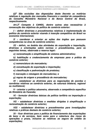 CURSOS ON-LINE – COMÉRCIO INTERNACIONAL – CURSO REGULAR
               PROFESSORES RODRIGO LUZ E MISSAGIA

    §2o São excluídas das disposições deste Decreto as matérias
relativas à regulação dos mercados financeiro e cambial de competência
do Conselho Monetário Nacional e do Banco Central do Brasil,
respectivamente.
    Art.2o Compete à CAMEX, dentre outros atos necessários à
consecução dos objetivos da política de comércio exterior:
     I - definir diretrizes e procedimentos relativos à implementação da
política de comércio exterior visando à inserção competitiva do Brasil na
economia internacional;
   II - coordenar e orientar as ações dos órgãos que possuem
competências na área de comércio exterior;
    III - definir, no âmbito das atividades de exportação e importação,
diretrizes e orientações sobre normas e procedimentos, para os
seguintes temas, observada a reserva legal:
    a) racionalização e simplificação do sistema administrativo;
   b) habilitação e credenciamento de empresas para a prática de
comércio exterior;
    c) nomenclatura de mercadoria;
    d) conceituação de exportação e importação;
    e) classificação e padronização de produtos;
    f) marcação e rotulagem de mercadorias; e
    g) regras de origem e procedência de mercadorias;
    IV - estabelecer as diretrizes para as negociações de acordos e
convênios relativos ao comércio exterior, de natureza bilateral, regional
ou multilateral;
    V - orientar a política aduaneira, observada a competência específica
do Ministério da Fazenda;
   VI - formular diretrizes básicas da política tarifária na importação e
exportação;
    VII - estabelecer diretrizes e medidas dirigidas à simplificação e
racionalização do comércio exterior;
    VIII - estabelecer diretrizes e procedimentos para investigações
relativas a práticas desleais de comércio exterior;
    IX - fixar diretrizes para a política de financiamento das exportações
de bens e de serviços, bem como para a cobertura dos riscos de
operações a prazo, inclusive as relativas ao seguro de crédito às
exportações;


                      www.pontodosconcursos.com.br                      13
 