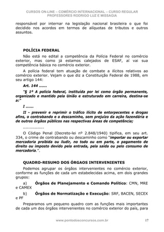 CURSOS ON-LINE – COMÉRCIO INTERNACIONAL – CURSO REGULAR
                PROFESSORES RODRIGO LUZ E MISSAGIA

responsável por internar na legislação nacional brasileira o que foi
decidido nos acordos em termos de alíquotas de tributos e outros
assuntos.




    POLÍCIA FEDERAL
    Não está no edital a competência da Polícia Federal no comércio
exterior, mas como já estamos calejados de ESAF, aí vai sua
competência básica no comércio exterior.
    A polícia federal tem atuação de combate a ilícitos relativos ao
comércio exterior. Vejam o que diz a Constituição Federal de 1988, em
seu artigo 144:
    Art. 144 ......
    "§ 1º A polícia federal, instituída por lei como órgão permanente,
organizado e mantido pela União e estruturado em carreira, destina-se
a:"
    I ......
    II - prevenir e reprimir o tráfico ilícito de entorpecentes e drogas
afins, o contrabando e o descaminho, sem prejuízo da ação fazendária e
de outros órgãos públicos nas respectivas áreas de competência;
    ................
     O Código Penal (Decreto-lei nº 2.848/1940) tipifica, em seu art.
334, o crime de contrabando ou descaminho como “importar ou exportar
mercadoria proibida ou iludir, no todo ou em parte, o pagamento de
direito ou imposto devido pela entrada, pela saída ou pelo consumo de
mercadoria.”.


    QUADRO-RESUMO DOS ÓRGAOS INTERVENIENTES
    Podemos agrupar os órgãos intervenientes no comércio exterior,
conforme as funções de cada um estabelecidas acima, em dois grandes
grupos:
    a)  Órgãos de Planejamento e Comando Político: CMN, MRE
e CAMEX
    b)         Órgãos de Normatização e Execução: SRF, BACEN, SECEX
e PF
    Preparamos um pequeno quadro com as funções mais importantes
de cada um dos órgãos intervenientes no comércio exterior do país, para


                        www.pontodosconcursos.com.br                  17
 