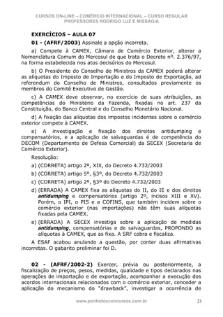 CURSOS ON-LINE – COMÉRCIO INTERNACIONAL – CURSO REGULAR
               PROFESSORES RODRIGO LUZ E MISSAGIA

    EXERCÍCIOS – AULA 07
    01 - (AFRF/2003) Assinale a opção incorreta.
    a) Compete à CAMEX, Câmara de Comércio Exterior, alterar a
Nomenclatura Comum do Mercosul de que trata o Decreto nº. 2.376/97,
na forma estabelecida nos atos decisórios do Mercosul.
    b) O Presidente do Conselho de Ministros da CAMEX poderá alterar
as alíquotas do Imposto de Importação e do Imposto de Exportação, ad
referendum do Conselho de Ministros, consultados previamente os
membros do Comitê Executivo de Gestão.
   c) A CAMEX deve observar, no exercício de suas atribuições, as
competências do Ministério da Fazenda, fixadas no art. 237 da
Constituição, do Banco Central e do Conselho Monetário Nacional.
    d) A fixação das alíquotas dos impostos incidentes sobre o comércio
exterior compete à CAMEX.
   e) A investigação e fixação dos direitos antidumping e
compensatórios, e a aplicação de salvaguardas é de competência do
DECOM (Departamento de Defesa Comercial) da SECEX (Secretaria de
Comércio Exterior).
    Resolução:
    a) (CORRETA) artigo 2º, XIX, do Decreto 4.732/2003
    b) (CORRETA) artigo 5º, §3º, do Decreto 4.732/2003
    c) (CORRETA) artigo 2º, §3º do Decreto 4.732/2003
    d) (ERRADA) A CAMEX fixa as alíquotas do II, do IE e dos direitos
       antidumping e compensatórios (artigo 2º, incisos XIII e XV).
       Porém, o IPI, o PIS e a COFINS, que também incidem sobre o
       comércio exterior (nas importações) não têm suas alíquotas
       fixadas pela CAMEX.
    e) (ERRADA) A SECEX investiga sobre a aplicação de medidas
       antidumping, compensatórias e de salvaguardas, PROPONDO as
       alíquotas à CAMEX, que as fixa. A SRF cobra e fiscaliza.
    A ESAF acabou anulando a questão, por conter duas afirmativas
incorretas. O gabarito preliminar foi D.


     02 - (AFRF/2002-2) Exercer, prévia ou posteriormente, a
fiscalização de preços, pesos, medidas, qualidade e tipos declarados nas
operações de importação e de exportação, acompanhar a execução dos
acordos internacionais relacionados com o comércio exterior, conceder a
aplicação do mecanismo do “drawback”, investigar a ocorrência de

                     www.pontodosconcursos.com.br                     21
 