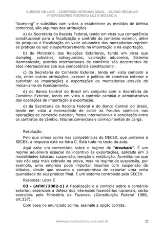 CURSOS ON-LINE – COMÉRCIO INTERNACIONAL – CURSO REGULAR
               PROFESSORES RODRIGO LUZ E MISSAGIA

“dumping” e subsídios com vistas a estabelecer as medidas de defesa
comercial, são algumas das atribuições
    a) da Secretaria da Receita Federal, tendo em vista sua competência
constitucional para a fiscalização e controle do comércio exterior, além
da pesquisa e fiscalização do valor aduaneiro das mercadorias reprimir
as práticas de sub e superfaturamento na importação e na exportação.
    b) do Ministério das Relações Exteriores, tendo em vista que
dumping, subsídios, salvaguardas, valoração aduaneira, Sistema
Harmonizado, acordos internacionais de comércio são decorrentes de
atos internacionais sob sua competência constitucional.
    c) da Secretaria de Comércio Exterior, tendo em vista competir a
ela, entre outras atribuições, exercer a política de comércio exterior e
autorizar as importações e exportações de mercadorias através do
mecanismo do licenciamento.
    d) do Banco Central do Brasil em conjunto com a Secretaria de
Comércio Exterior, tendo em vista o controle cambial e administrativo
das operações de importação e exportação.
    e) da Secretaria da Receita Federal e do Banco Central do Brasil,
tendo em vista a necessidade de coibir as fraudes cambiais nas
operações de comércio exterior, fretes internacionais e conciliação entre
os contratos de câmbio, faturas comerciais e conhecimentos de carga.


    Resolução:
   Pelo que vimos acima nas competências do DECEX, que pertence à
SECEX, a resposta está na letra C. Está tudo no texto da aula.
     Aqui cabe um comentário sobre o regime de “drawback”. É um
regime aduaneiro especial de incentivo às exportações, aplicado em 3
modalidades básicas: suspensão, isenção e restituição. Acreditamos que
isso não seja mais cobrado na prova, mas no regime de suspensão, por
exemplo, uma empresa pode importar insumos com suspensão de
tributos, desde que assuma o compromisso de exportar uma certa
quantidade do seu produto final. É um sistema controlado pela SECEX.
    Resposta: Letra C
    03 - (AFRF/2002-1) A fiscalização e o controle sobre o comércio
exterior, essenciais à defesa dos interesses fazendários nacionais, serão
exercidos pelo Ministério da Fazenda. (Constituição Federal 1988,
art.237).
    Com base no enunciado acima, assinale a opção correta.



                        www.pontodosconcursos.com.br                   22
 