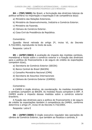 CURSOS ON-LINE – COMÉRCIO INTERNACIONAL – CURSO REGULAR
               PROFESSORES RODRIGO LUZ E MISSAGIA

     04 – (TRF/2005) No Brasil, a formulação das diretrizes básicas da
política tarifária na importação e exportação é de competência do(a)
    a) Ministério das Relações Exteriores.
    b) Ministério do Desenvolvimento, Indústria e Comércio Exterior.
    c) Ministério da Fazenda.
    d) Câmara de Comércio Exterior.
    e) Casa Civil da Presidência da República.


    Comentário:
    Questão literal retirada do artigo 2º, inciso VI, do Decreto
4.732/2003, reproduzido no texto da aula.
    Resposta: Letra D


    05 – (AFRF/2003) A avaliação do impacto das medidas cambiais,
monetárias e fiscais sobre o comércio exterior e a fixação das diretrizes
para a política de financiamento e de seguro de crédito às exportações
competem à(ao),
    a) Secretaria de Comércio Exterior (SECEX)
    b) Banco Central do Brasil (BACEN)
    c) Conselho Monetário Nacional (CMN)
    d) Secretaria de Assuntos Internacionais
    e) Câmara de Comércio Exterior (CAMEX)


    Comentário:
    A CAMEX é órgão diretivo, de coordenação. As medidas monetárias
e cambiais competem ao BACEN. As medidas fiscais competem à SRF. A
CAMEX avalia o impacto dessas medidas sobre o comércio exterior
brasileiro.
    A fixação das diretrizes para a política de financiamento e de seguro
de crédito às exportações também é competência da CAMEX, conforme
determina o artigo 2º, inciso IX do Decreto 4.732/2003.
    Resposta: Letra E


   06 – (AFRF/2000) O órgão executivo regulador das operações de
câmbio do Comércio Exterior, que também as fiscaliza e controla, é

                        www.pontodosconcursos.com.br                   24
 