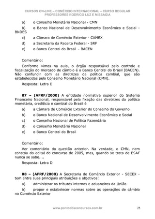 CURSOS ON-LINE – COMÉRCIO INTERNACIONAL – CURSO REGULAR
               PROFESSORES RODRIGO LUZ E MISSAGIA

    a)    o Conselho Monetário Nacional - CMN
   b)     o Banco Nacional de Desenvolvimento Econômico e Social -
BNDES
    c)    a Câmara de Comércio Exterior - CAMEX
    d)    a Secretaria da Receita Federal - SRF
    e)    o Banco Central do Brasil – BACEN


    Comentário:
     Conforme vimos na aula, o órgão responsável pelo controle e
fiscalização do mercado de câmbio é o Banco Central do Brasil (BACEN).
Não confundir com as diretrizes da política cambial, que são
estabelecidas pelo Conselho Monetário Nacional (CMN).
    Resposta: Letra E


    07 – (AFRF/2000) A entidade normativa superior do Sistema
Financeiro Nacional, responsável pela fixação das diretrizes da política
monetária, creditícia e cambial do Brasil é
    a)    a Câmara de Comércio Exterior do Conselho do Governo
    b)    o Banco Nacional de Desenvolvimento Econômico e Social
    c)    o Conselho Nacional de Política Fazendária
    d)    o Conselho Monetário Nacional
    e)    o Banco Central do Brasil


    Comentário:
    Ver comentário da questão anterior. Na verdade, o CMN, nem
constou do edital do concurso de 2005, mas, quando se trata de ESAF
nunca se sabe....
    Resposta: Letra D


   08 – (AFRF/2000) A Secretaria de Comércio Exterior - SECEX -
tem entre suas principais atribuições e objetivos:
    a)    administrar os tributos internos e aduaneiros da União
    b)   propor e estabelecer normas sobre as operações de câmbio
no Comércio Exterior



                        www.pontodosconcursos.com.br                  25
 