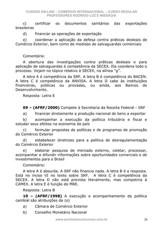 CURSOS ON-LINE – COMÉRCIO INTERNACIONAL – CURSO REGULAR
                PROFESSORES RODRIGO LUZ E MISSAGIA

    c)      certificar   os   documentos    sanitários   das   exportações
brasileiras
    d)      financiar as operações de exportação
   e)     coordenar a aplicação da defesa contra práticas desleais de
Comércio Exterior, bem como de medidas de salvaguardas comerciais


    Comentário:
     A abertura das investigações contra práticas desleais e para
aplicação de salvaguardas é competência da SECEX. Ela coordena todo o
processo. Vejam no tópico relativo à SECEX, na alínea “g”.
    A letra A é competência da SRF. A letra B é competência do BACEN.
A letra C é competência da ANVISA. A letra D cabe às instituições
financeiras, públicas ou provadas, ou ainda, aos Bancos de
Desenvolvimento.
    Resposta: Letra E


    09 – (AFRF/2000) Compete à Secretaria da Receita Federal - SRF
    a)      financiar diretamente a produção nacional de bens a exportar
    b)    acompanhar a execução da política tributária e fiscal e
estudar seus efeitos na economia do país
    c)   formular propostas de políticas e de programas de promoção
do Comércio Exterior
    d)   estabelecer diretrizes para a política de desregulamentação
do Comércio Exterior
    e)    elaborar pesquisa de mercado externo, coletar, processar,
acompanhar e difundir informações sobre oportunidades comerciais e de
investimentos para o Brasil
    Comentário:
    A letra A é absurda. A SRF não financia nada. A letra B é a resposta.
Está no inciso VI no texto sobre SRF. A letra C é competência da
SECEX. A letra D não está prevista literalmente, mas competiria à
CAMEX. A letra E é função do MRE.
    Resposta: Letra B
   10 – (AFRF/1998) A execução e acompanhamento da política
cambial são atribuições da (o)
    a)      Câmara de Comércio Exterior
    b)      Conselho Monetário Nacional
                         www.pontodosconcursos.com.br                   26
 