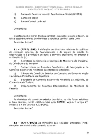 CURSOS ON-LINE – COMÉRCIO INTERNACIONAL – CURSO REGULAR
               PROFESSORES RODRIGO LUZ E MISSAGIA

    c)    Banco de Desenvolvimento Econômico e Social (BNDES)
    d)    Banco do Brasil
    e)    Banco Central do Brasil


    Comentário:


    Questão fácil e literal. Política cambial (execução) é com o Bacen. Se
fosse estabelecimento de diretrizes da política cambial seria CMN.
    Resposta: Letra E


     11 – (AFRF/1998) A definição de diretrizes relativas às políticas
de comércio exterior, de financiamento e de seguro de crédito às
exportações e à promoção de bens e serviços brasileiros no exterior é
atribuição da (o):
    a)   Secretaria de Comércio e Serviços do Ministério da Indústria,
do Comércio e do Turismo
   b)     Subsecretaria de Assuntos Econômicos, de Integração e de
Comércio Exterior do Ministério das Relações Exteriores
    c)     Câmara de Comércio Exterior do Conselho de Governo, órgão
vinculado à Presidência da República
   d)     Secretaria de Comércio Exterior do Ministério da Indústria, do
Comércio e do Turismo
    e)    Departamento de Assuntos Internacionais do Ministério da
Fazenda


    Comentário:
     As diretrizes do comércio exterior brasileiro, se não forem relativas
à área cambial, serão estabelecidas pela CAMEX. Vejam o artigo 2°,
incisos I e X do Decreto 4.732/2003.
    Resposta: Letra C




   12 – (AFTN/1996) Ao Ministério das Relações Exteriores (MRE)
compete, em matéria de comércio exterior:


                        www.pontodosconcursos.com.br                    27
 